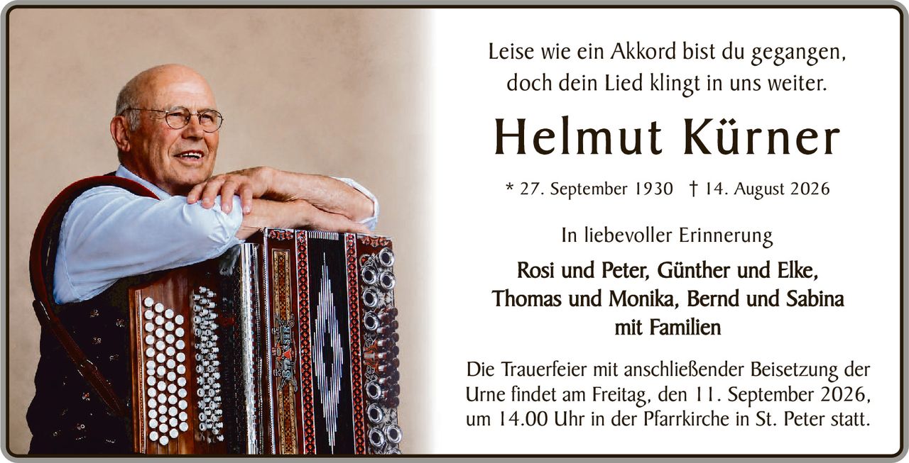<p>Leise wie ein Akkord bist du gegangen,<br>doch dein Lied klingt in uns weiter.</p><p><strong>Helmut Kürner</strong></p><p>* 27. September 1930 † 14. August 2026</p><p>In liebevoller Erinnerung<br>Rosi und Peter, Günther und Elke,<br>Thomas und Monika, Bernd und Sabina<br>mit Familien</p><p>Die Trauerfeier mit anschließender Beisetzung der Urne findet am Freitag, den 11. September 2026, um 14.00 Uhr in der Pfarrkirche in St. Peter statt.</p>