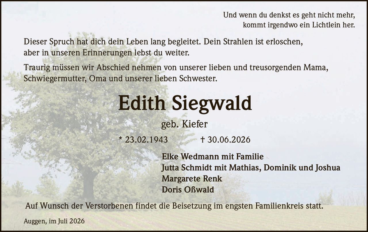 <p>Und wenn du denkst es geht nicht mehr, kommt irgendwo ein Lichtlein her. Dieser Spruch hat dich dein Leben lang begleitet. Dein Strahlen ist erloschen, aber in unseren Erinnerungen lebst du weiter.</p>

<p>Edith Siegwald<br>* 23.02.1943 † 30.06.2026<br>geb. Kiefer</p>

<p>Traurig müssen wir Abschied nehmen von unserer lieben und treusorgenden Mama, Schwiegermutter, Oma und unserer lieben Schwester.</p>

<p>Elke Wedmann mit Familie<br>Jutta Schmidt mit Mathias, Dominik und Joshua<br>Margarete Renk<br>Doris Oßwald</p>

<p>Auf Wunsch der Verstorbenen findet die Beisetzung im engsten Familienkreis statt.</p>

<p>Auggen, im Juli 2026</p>