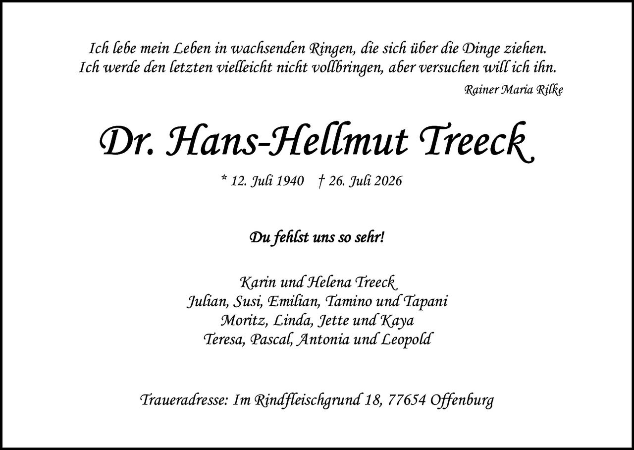 <p><i>Ich lebe mein Leben in wachsenden Ringen, die sich über die Dinge ziehen. Ich werde den letzten vielleicht nicht vollbringen, aber versuchen will ich ihn.</i></p>
<p><i>Rainer Maria Rilke</i></p>

<p><strong>Dr. Hans-Hellmut Treeck</strong></p>
<p>* 12. Juli 1940  † 26. Juli 2026</p>

<p><i>Du fehlst uns so sehr!</i></p>

<p>Karin und Helena Treeck,<br/>
Julian, Susi, Emilian, Tamino und Tapani<br/>
Moritz, Linda, Jette und Kaya<br/>
Teresa, Pascal, Antonia und Leopold</p>

<p><i>Traueradresse: Im Rindyleischgrund 18, 77654 Offenburg</i></p>