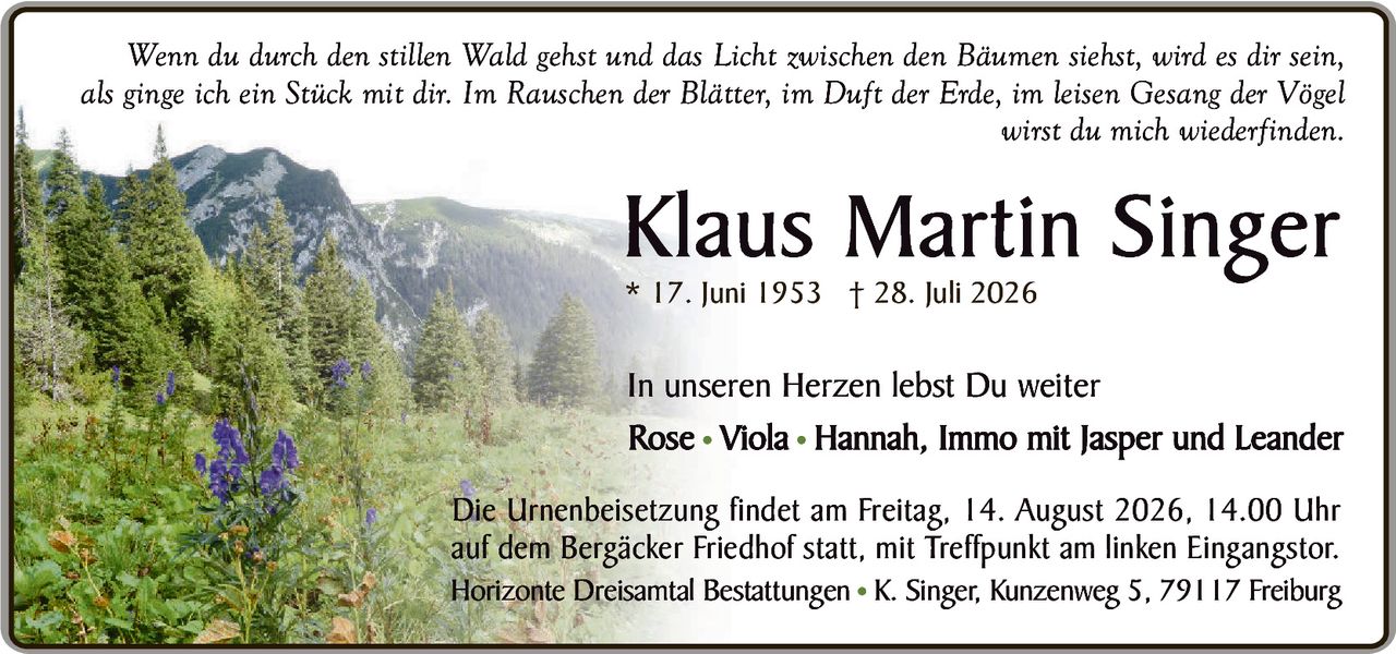 <p><i>Wenn du durch den stillen Wald gehst und das Licht zwischen den Bäumen siehst, wird es dir sein, als ginge ich ein Stück mit dir. Im Rauschen der Blätter, im Duft der Erde, im leisen Gesang der Vögel wirst du mich wiederfinden.</i></p>

<p><strong>Klaus Martin Singer</strong><br>* 17. Juni 1953 † 28. Juli 2026</p>

<p>In unseren Herzen lebst Du weiter</p>

<p>Rose • Viola • Hannah, Immo mit Jasper und Leander</p>

<p>Die Urnenbeisetzung findet am Freitag, 14. August 2026, 14.00 Uhr auf dem Bergäcker Friedhof statt, mit Treffpunkt am linken Eingangstor.<br>Horizonte Dreisamtal Bestattungen • K. Singer, Kunzenweg 5, 79117 Freiburg</p>