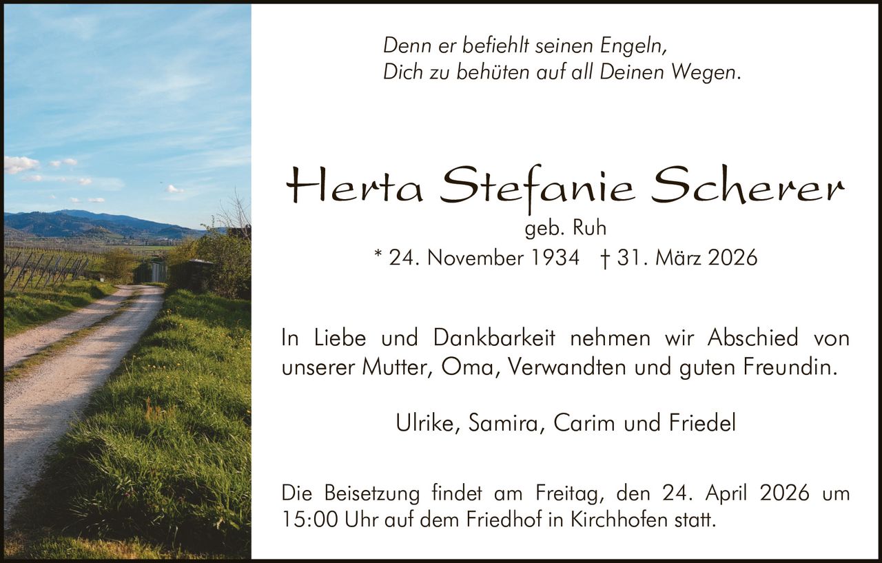 Denn er befiehlt seinen Engeln,
Dich zu behüten auf all Deinen Wegen.

Herta Stefanie Scherer
geb. Ruh
* 24. November 1934 † 31. März 2026

In Liebe und Dankbarkeit nehmen wir Abschied von
unserer Mutter, Oma, Verwandten und guten Freundin.
Ulrike, Samira, Carim und Friedel
Die Beisetzung findet am Freitag, den 24. April 2026 um
15:00 Uhr auf dem Friedhof in Kirchhofen statt.