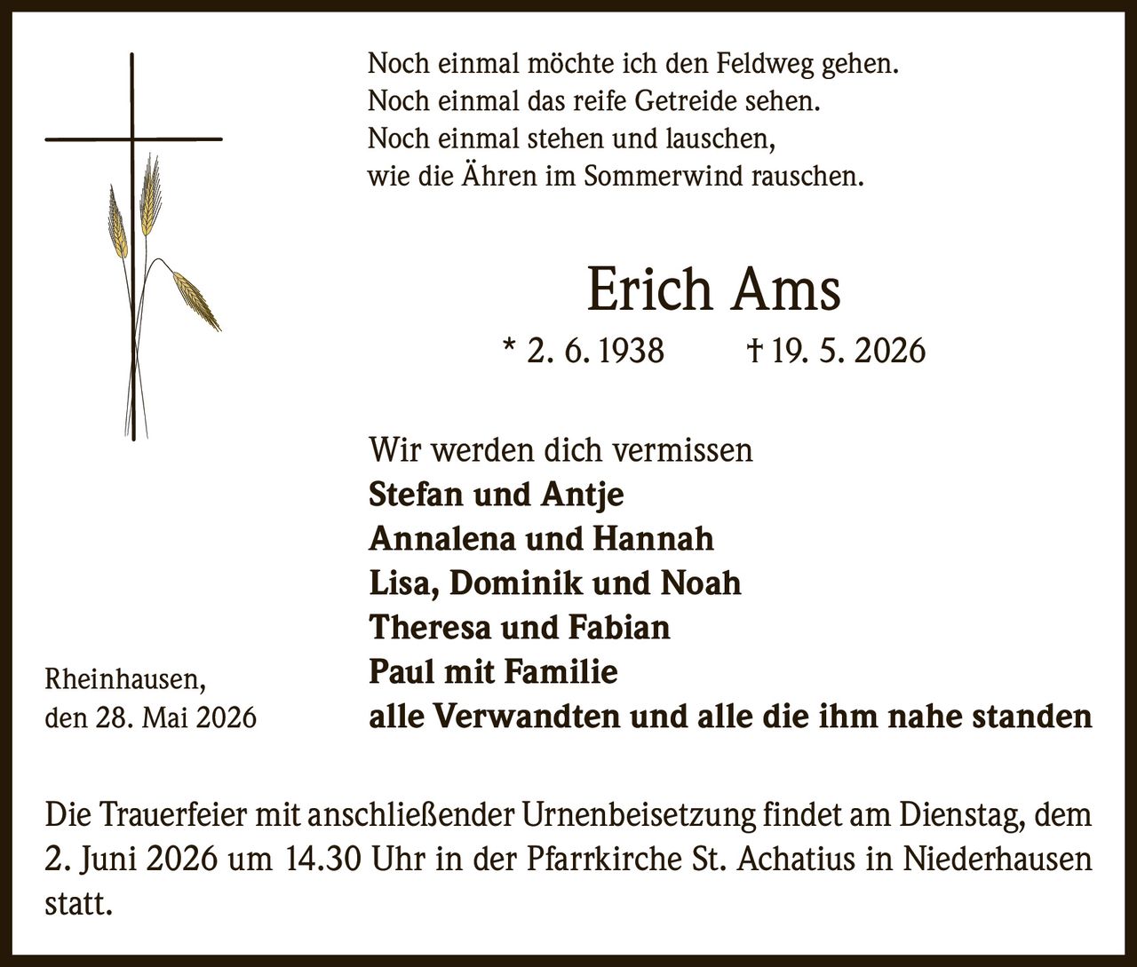 <p>Noch einmal möchte ich den Feldweg gehen.<br>Noch einmal das reife Getreide sehen.<br>Noch einmal stehen und lauschen,<br>wie die Ähren im Sommerwind rauschen.</p><p><strong>Erich Ams</strong><br>* 2. 6. 1938 † 19. 5. 2026</p><p>Wir werden dich vermissen<br><strong>Stefan und Antje</strong><br><strong>Annalena und Hannah</strong><br><strong>Lisa, Dominik und Noah</strong><br><strong>Theresa und Fabian</strong><br><strong>Paul mit Familie</strong><br><strong>alle Verwandten und alle die ihm nahe standen</strong></p><p>Rheinhausen,<br>den 28. Mai 2026</p><p>Die Trauerfeier mit anschließender Urnenbeisetzung findet am Dienstag, dem 2. Juni 2026 um 14.30 Uhr in der Pfarrkirche St. Achatius in Niederhausen statt.</p>