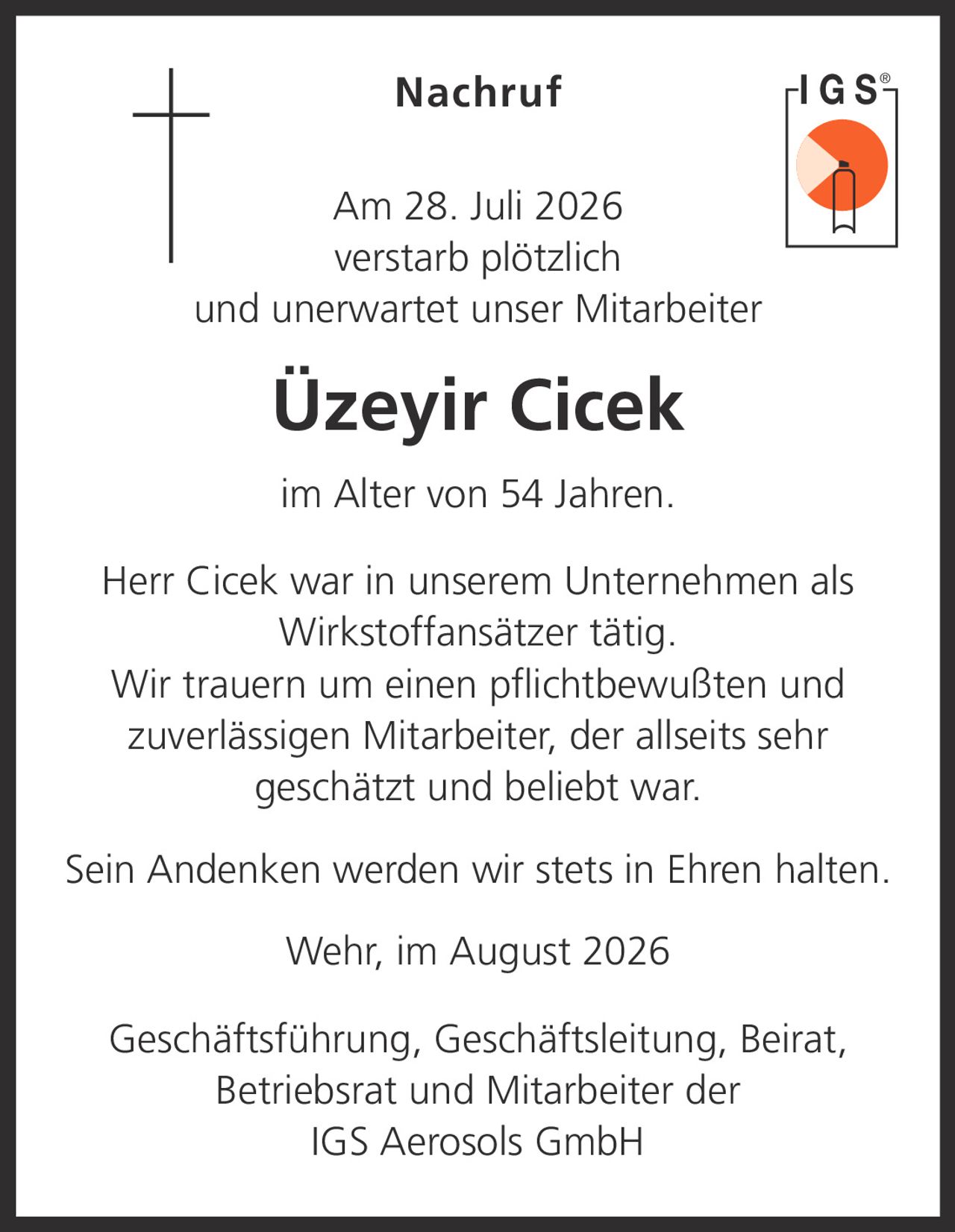 <p><strong>Nachruf</strong></p><p>Am 28. Juli 2026 verstarb plötzlich und unerwartet unser Mitarbeiter</p><p><strong>Üzeyir Cicek</strong></p><p>im Alter von 54 Jahren.</p><p>Herr Cicek war in unserem Unternehmen als Wirkstoffansätzer tätig.</p><p>Wir trauern um einen pflichtbewußten und zuverlässigen Mitarbeiter, der allseits sehr geschätzt und beliebt war.</p><p>Sein Andenken werden wir stets in Ehren halten.</p><p>Wehr, im August 2026</p><p>Geschäftsführung, Geschäftsleitung, Beirat, Betriebsrat und Mitarbeiter der<br/>IGS Aerosols GmbH</p>