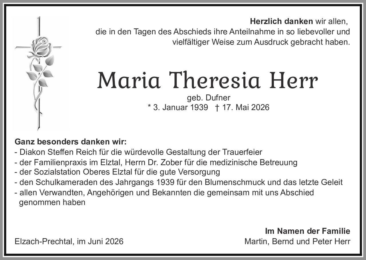 <p><strong>Herzlich danken wir allen,</strong> die in den Tagen des Abschieds ihre Anteilnahme in so liebevoller und vielfältiger Weise zum Ausdruck gebracht haben.</p>

<p><strong>Maria Theresia Herr</strong><br>geb. Dufner<br>* 3. Januar 1939 † 17. Mai 2026</p>

<p><strong>Ganz besonders danken wir:</strong><br>
- Diakon Steffen Reich für die würdevolle Gestaltung der Trauerfeier<br>
- der Familienpraxis im Elztal, Herrn Dr. Zober für die medizinische Betreuung<br>
- der Sozialstation Oberes Elztal für die gute Versorgung<br>
- den Schulkameraden des Jahrgangs 1939 für den Blumenschmuck und das letzte Geleit<br>
- allen Verwandten, Angehörigen und Bekannten die gemeinsam mit uns Abschied genommen haben</p>

<p><strong>Im Namen der Familie</strong><br>
Martin, Bernd und Peter Herr</p>

<p>Elzach-Prechtal, im Juni 2026</p>