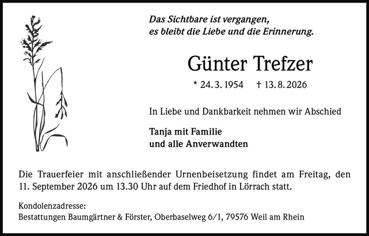 <p><i>Das Sichtbare ist vergangen,<br>es bleibt die Liebe und die Erinnerung.</i></p><p><strong>Günter Trefzer</strong><br>* 24. 3. 1954 † 13.8. 2026</p><p>In Liebe und Dankbarkeit nehmen wir Abschied</p><p><strong>Tanja mit Familie<br>und alle Anverwandten</strong></p><p>Die Trauerfeier mit anschließender Urnenbeisetzung findet am Freitag, den 11. September 2026 um 13.30 Uhr auf dem Friedhof in Lörrach statt.</p><p>Kondolenzadresse:<br>Bestattungen Baumgärtner & Förster, Oberbaselweg 6/1, 79576 Weil am Rhein</p>