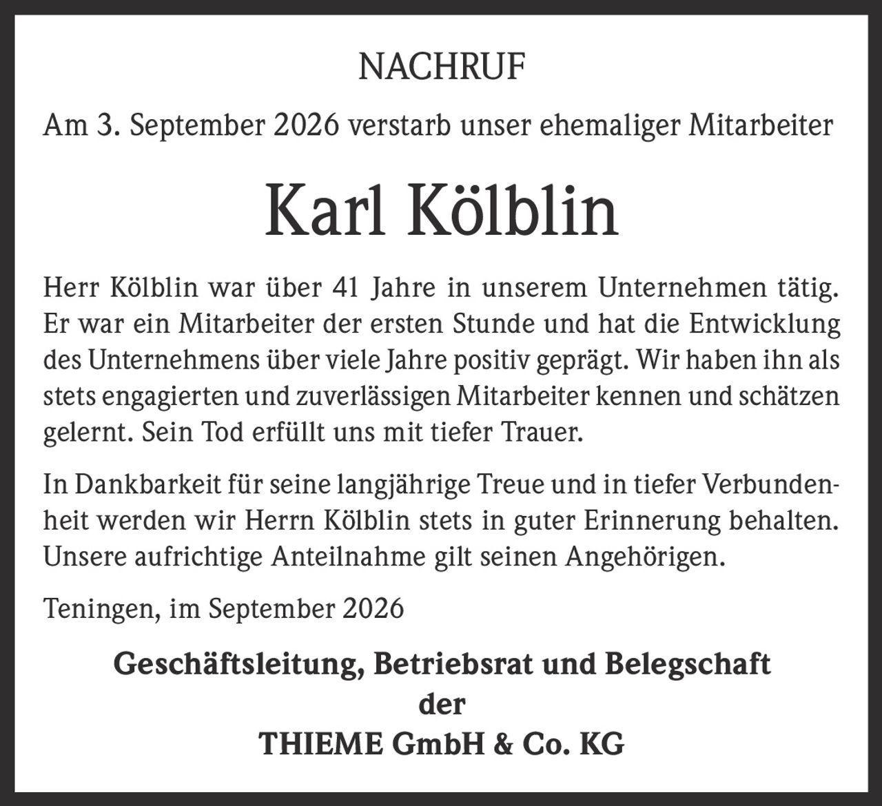 <p><strong>NACHRUF</strong></p><p>Am 3. September 2026 verstarb unser ehemaliger Mitarbeiter</p><p><strong>Karl Kölblin</strong></p><p>Herr Kölblin war über 41 Jahre in unserem Unternehmen tätig. Er war ein Mitarbeiter der ersten Stunde und hat die Entwicklung des Unternehmens über viele Jahre positiv geprägt. Wir haben ihn als stets engagierten und zuverlässigen Mitarbeiter kennen und schätzen gelernt. Sein Tod erfüllt uns mit tiefer Trauer.</p><p>In Dankbarkeit für seine langjährige Treue und in tiefer Verbundenheit werden wir Herrn Kölblin stets in guter Erinnerung behalten. Unsere aufrichtige Anteilnahme gilt seinen Angehörigen.</p><p>Teningen, im September 2026</p><p><strong>Geschäftsleitung, Betriebsrat und Belegschaft<br>der<br>THIEME GmbH &amp; Co. KG</strong></p>