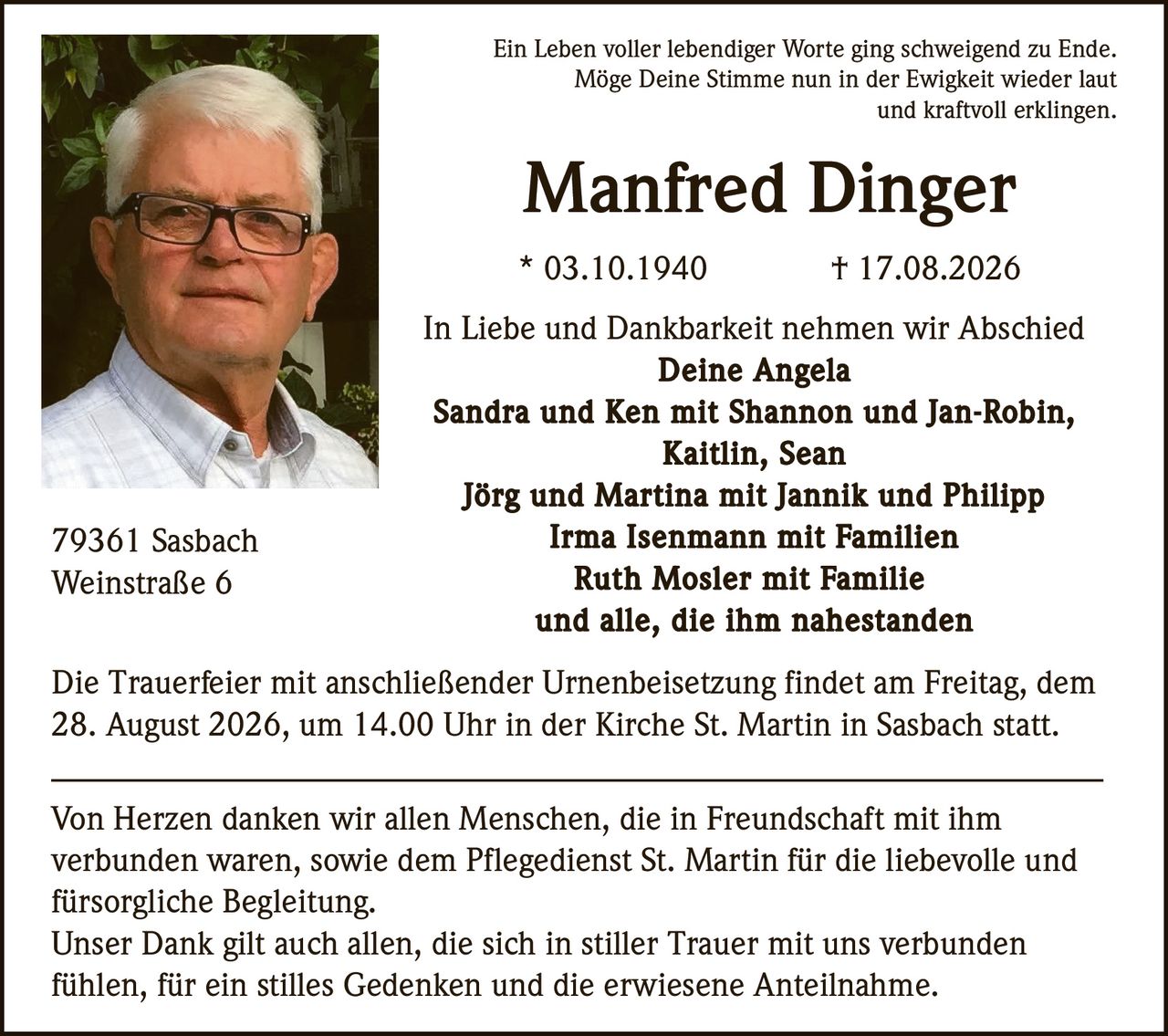 <p>Ein Leben voller lebendiger Worte ging schweigend zu Ende. Möge Deine Stimme nun in der Ewigkeit wieder laut und kraftvoll erklingen.</p>
<p><strong>Manfred Dinger</strong><br>* 03.10.1940 † 17.08.2026</p>
<p>In Liebe und Dankbarkeit nehmen wir Abschied<br><strong>Deine Angela</strong><br><strong>Sandra und Ken mit Shannon und Jan-Robin, Kaitlin, Sean</strong><br><strong>Jörg und Martina mit Jannik und Philipp</strong><br><strong>Irma Isenmann mit Familien</strong><br><strong>Ruth Mosler mit Familie</strong><br>und alle, die ihm nahestanden</p>
<p>79361 Sasbach<br>Weinstraße 6</p>
<p>Die Trauerfeier mit anschließender Urnenbeisetzung findet am Freitag, dem 28. August 2026, um 14.00 Uhr in der Kirche St. Martin in Sasbach statt.</p>
<p>Von Herzen danken wir allen Menschen, die in Freundschaft mit ihm verbunden waren, sowie dem Pflegedienst St. Martin für die liebevolle und fürsorgliche Begleitung.</p>
<p>Unser Dank gilt auch allen, die sich in stiller Trauer mit uns verbunden fühlen, für ein stilles Gedenken und die erwiesene Anteilnahme.</p>