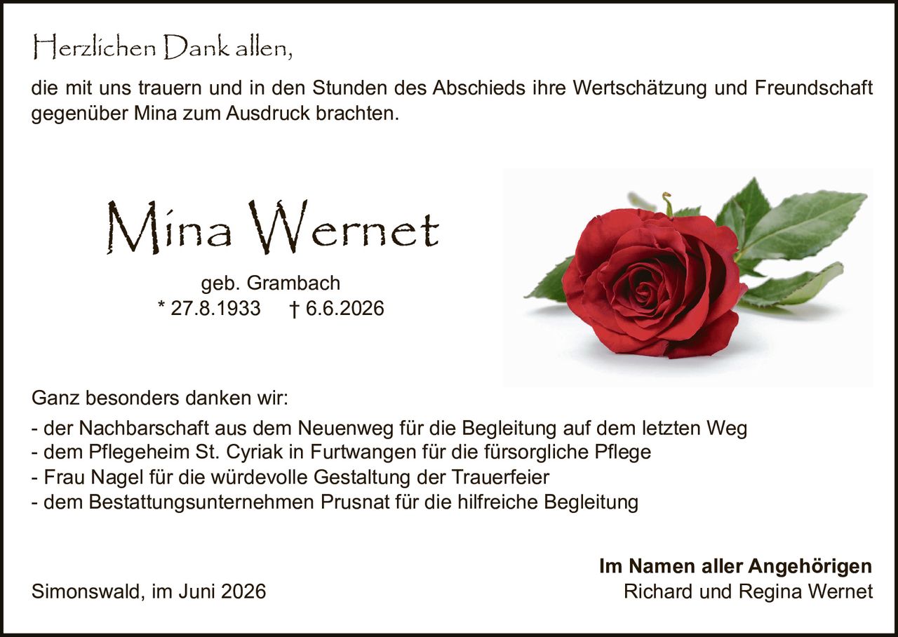 <p><strong>Mina Wernet</strong></p><p>geb. Grambach<br>* 27.8.1933 † 6.6.2026</p><p>Herzlichen Dank allen,<br>die mit uns trauern und in den Stunden des Abschieds ihre Wertschätzung und Freundschaft gegenüber Mina zum Ausdruck brachten.</p><p>Ganz besonders danken wir:<br>- der Nachbarschaft aus dem Neuenweg für die Begleitung auf dem letzten Weg<br>- dem Pflegeheim St. Cyriak in Furtwangen für die fürsorgliche Pflege<br>- Frau Nagel für die würdevolle Gestaltung der Trauerfeier<br>- dem Bestattungsunternehmen Prusnat für die hilfreiche Begleitung</p><p>Simonswald, im Juni 2026</p><p>Im Namen aller Angehörigen<br>Richard und Regina Wernet</p>