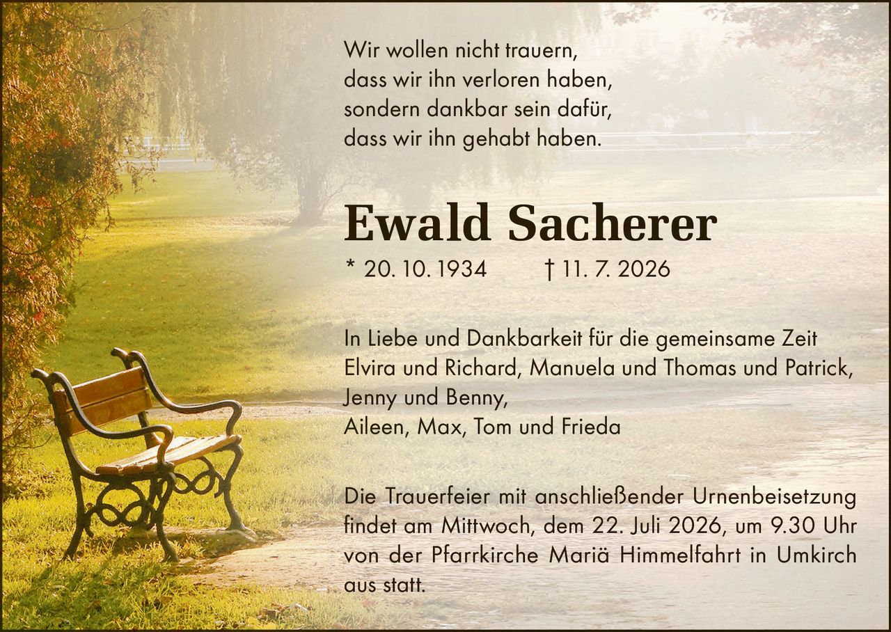 <p>Wir wollen nicht trauern, dass wir ihn verloren haben, sondern dankbar sein dafür, dass wir ihn gehabt haben.</p>

<p><strong>Ewald Sacherer</strong><br>
* 20. 10. 1934 † 11. 7. 2026</p>

<p>In Liebe und Dankbarkeit für die gemeinsame Zeit<br>
Elvira und Richard, Manuela und Thomas und Patrick,<br>
Jenny und Benny,<br>
Aileen, Max, Tom und Frieda</p>

<p>Die Trauerfeier mit anschließender Urnenbeisetzung findet am Mittwoch, dem 22. Juli 2026, um 9.30 Uhr von der Pfarrkirche Mariä Himmelfahrt in Umkirch aus statt.</p>