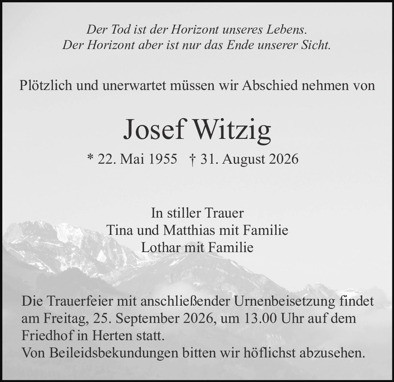 <i>Der Tod ist der Horizont unseres Lebens.</i><br /><i>Der Horizont aber ist nur das Ende unserer Sicht.</i><br /><br /><p>Plötzlich und unerwartet müssen wir Abschied nehmen von</p><br /><p><strong>Josef Witzig</strong><br />* 22. Mai 1955  † 31. August 2026</p><br /><p><strong>In stiller Trauer</strong><br />Tina und Matthias mit Familie<br />Lothar mit Familie</p><br /><p>Die Trauerfeier mit anschließender Urnenbeisetzung findet am Freitag, 25. September 2026, um 13.00 Uhr auf dem Friedhof in Herten statt.</p><br /><p>Von Beileidsbekundungen bitten wir höflichst abzusehen.</p>