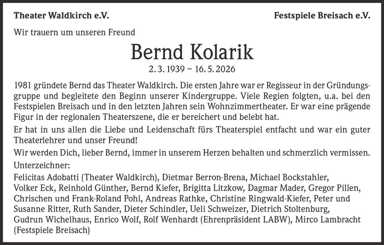 <p><strong>Wir trauern um unseren Freund</strong></p><p><strong>Bernd Kolarik</strong><br>2. 3. 1939 – 16. 5. 2026</p><p>1981 gründete Bernd das Theater Waldkirch. Die ersten Jahre war er Regisseur in der Gründungsgruppe und begleitete den Beginn unserer Kindergruppe. Viele Regien folgten, u.a. bei den Festspielen Breisach und in den letzten Jahren sein Wohnzimmertheater. Er war eine prägende Figur in der regionalen Theaterszene, die er bereichert und belebt hat.</p><p>Er hat in uns allen die Liebe und Leidenschaft fürs Theaterspiel entfacht und war ein guter Theaterlehrer und unser Freund!</p><p>Wir werden Dich, lieber Bernd, immer in unserem Herzen behalten und schmerzlich vermissen.</p><p><strong>Unterzeichner:</strong><br>Felicitas Adobatti (Theater Waldkirch), Dietmar Berron-Brena, Michael Bockstahler, Volker Eck, Reinhold Günther, Bernd Kiefer, Brigitta Litzkow, Dagmar Mader, Gregor Pillen, Chrischen und Frank-Roland Pohl, Andreas Rathke, Christine Ringwald-Kiefer, Peter und Susanne Ritter, Ruth Sander, Dieter Schindler, Ueli Schweizer, Dietrich Stoltenburg, Gudrun Wichelhaus, Enrico Wolf, Rolf Wenhardt (Ehrenpräsident LABW), Mirco Lambracht (Festspiele Breisach)</p>