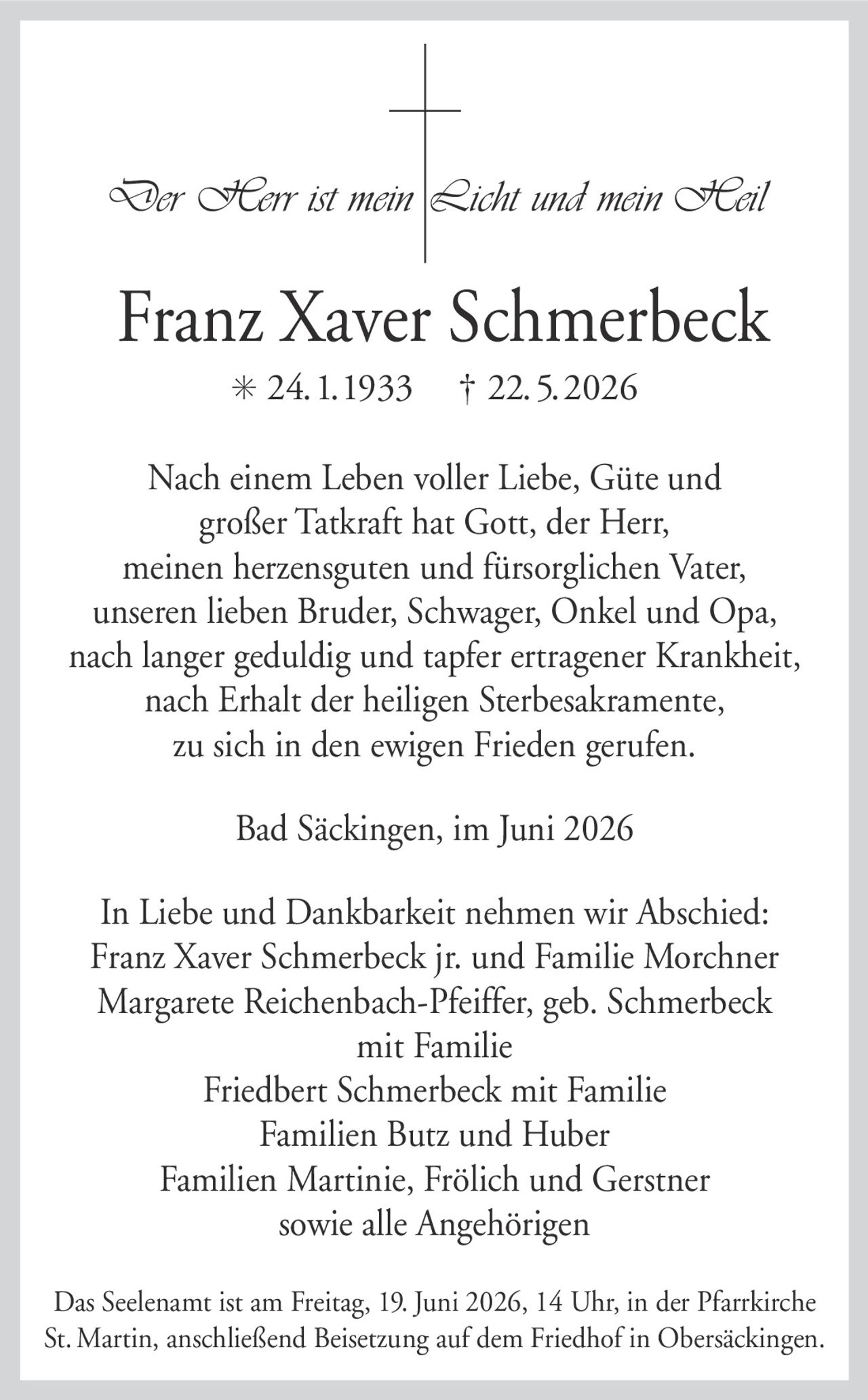 <p><i>Der Herr ist mein Licht und mein Heil</i></p>

<p><strong>Franz Xaver Schmerbeck</strong><br>* 24.1.1933 † 22.5.2026</p>

<p>Nach einem Leben voller Liebe, Güte und großer Tatkraft hat Gott, der Herr, meinen herzensguten und fürsorglichen Vater, unseren lieben Bruder, Schwager, Onkel und Opa, nach langer Geduld und tapfer ertragener Krankheit, nach Erhalt der heiligen Sterbesakramente, zu sich in den ewigen Frieden gerufen.</p>

<p>Bad Säckingen, im Juni 2026</p>

<p>In Liebe und Dankbarkeit nehmen wir Abschied:<br>
Franz Xaver Schmerbeck jr. und Familie Morchner<br>
Margarete Reichenbach-Pfeiffer, geb. Schmerbeck mit Familie<br>
Friedbert Schmerbeck mit Familie<br>
Familien Butz und Huber<br>
Familien Martinie, Frölich und Gerstner<br>
sowie alle Angehörigen</p>

<p>Das Seeleneamt ist am Freitag, 19. Juni 2026, 14 Uhr, in der Pfarrkirche St. Martin, anschließend Beisetzung auf dem Friedhof in Obersäckingen.</p>