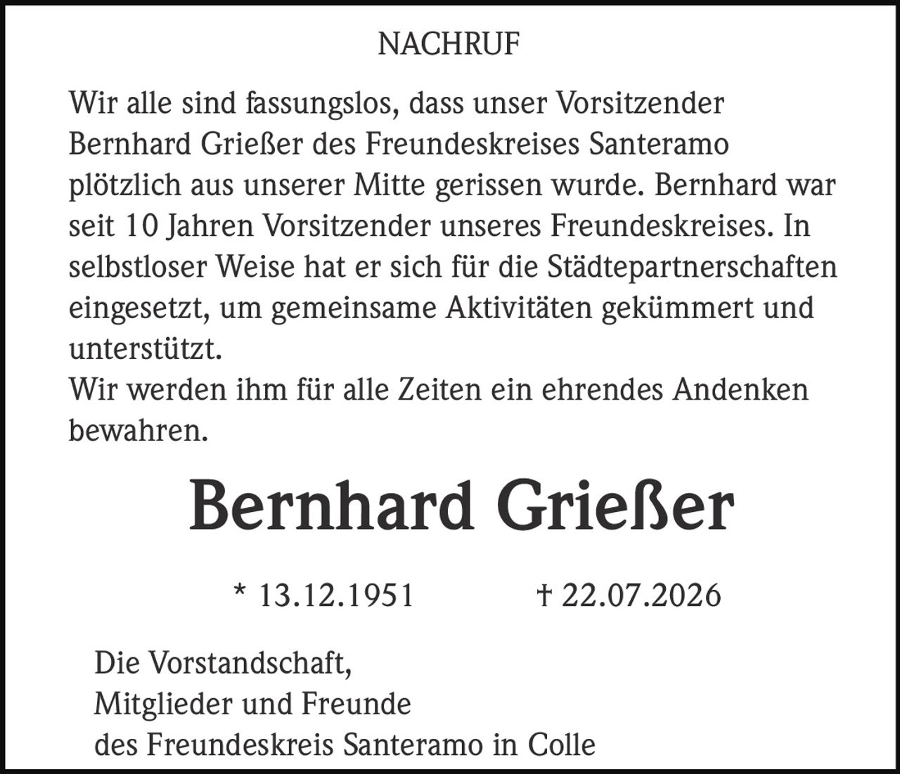 <p><strong>NACHRUF</strong></p><p>Wir alle sind fassungslos, dass unser Vorsitzender Bernhard Grießer des Freundeskreises Santeramo plötzlich aus unserer Mitte gerissen wurde. Bernhard war seit 10 Jahren Vorsitzender unseres Freundeskreises. In selbstloser Weise hat er sich für die Städtepartnerschaften eingesetzt, um gemeinsame Aktivitäten gekümmert und unterstützt.</p><p>Wir werden ihm für alle Zeiten ein ehrendes Andenken bewahren.</p><p><strong>Bernhard Grießer</strong></p><p>* 13.12.1951 † 22.07.2026</p><p>Die Vorstandschaft,<br>Mitglieder und Freunde<br>des Freundeskreis Santeramo in Colle</p>
