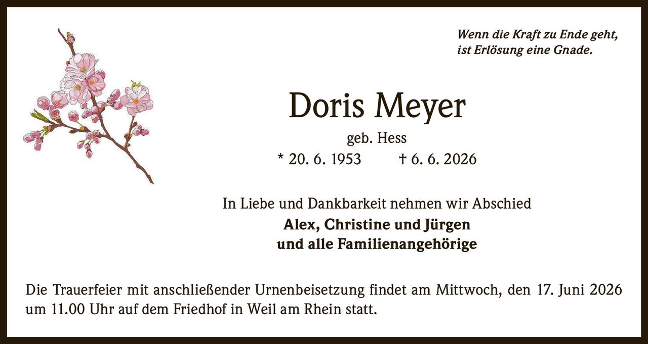 <p><i>Wenn die Kraft zu Ende geht, ist Erlösung eine Gnade.</i></p><p><strong>Doris Meyer</strong><br>geb. Hess<br>* 20. 6. 1953     † 6. 6. 2026</p><p>In Liebe und Dankbarkeit nehmen wir Abschied<br><strong>Alex, Christine und Jürgen</strong><br>und alle Familienangehörige</p><p>Die Trauerfeier mit anschließender Urnenbeisetzung findet am Mittwoch, den 17. Juni 2026 um 11.00 Uhr auf dem Friedhof in Weil am Rhein statt.</p>