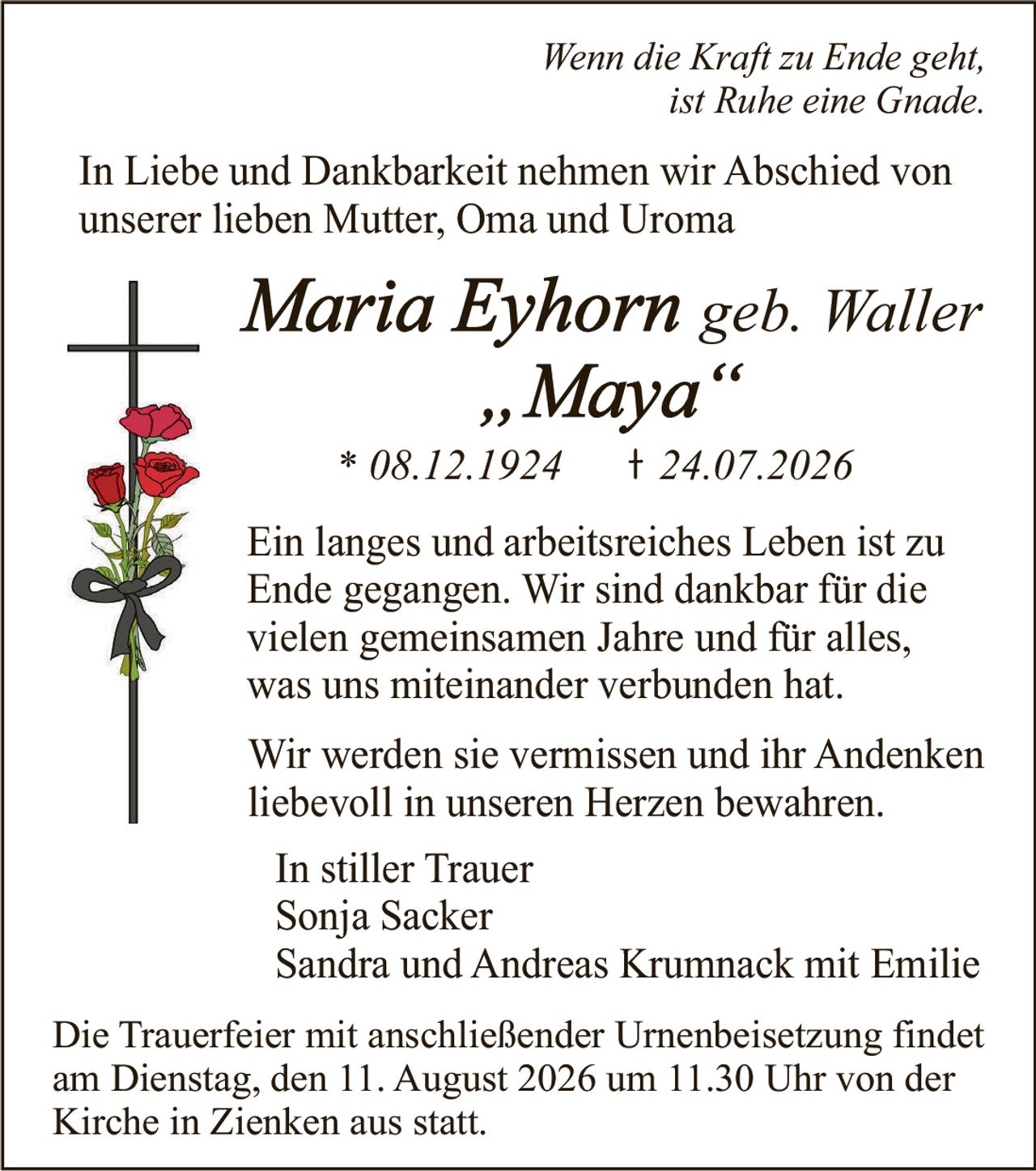 <p><i>Wenn die Kraft zu Ende geht,<br/>ist Ruhe eine Gnade.</i></p><p>In Liebe und Dankbarkeit nehmen wir Abschied von unserer lieben Mutter, Oma und Uroma</p><p><strong>Maria Eyhorn geb. Waller<br/>"Maya"</strong></p><p>* 08.12.1924     † 24.07.2026</p><p>Ein langes und arbeitsreiches Leben ist zu Ende gegangen. Wir sind dankbar für die vielen gemeinsamen Jahre und für alles, was uns miteinander verbunden hat.</p><p>Wir werden sie vermissen und ihr Andenken liebevoll in unseren Herzen bewahren.</p><p>In stiller Trauer<br/>Sonja Sacker<br/>Sandra und Andreas Krumnack mit Emilie</p><p>Die Trauerfeier mit anschließender Urnenbeisetzung findet am Dienstag, den 11. August 2026 um 11.30 Uhr von der Kirche in Zienken aus statt.</p>