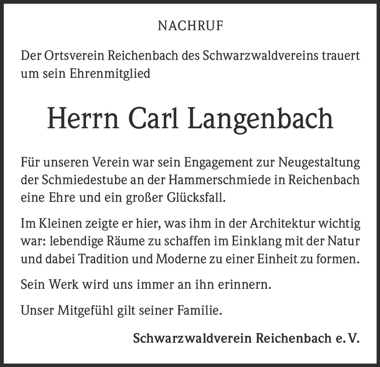 <p><strong>NACHRUF</strong></p><p>Der Ortsverein Reichenbach des Schwarzwaldvereins trauert um sein Ehrenmitglied</p><p><strong>Herrn Carl Langenbach</strong></p><p>Für unseren Verein war sein Engagement zur Neugestaltung der Schmiedestube an der Hammerschmiede in Reichenbach eine Ehre und ein großer Glücksfall.</p><p>Im Kleinen zeigte er hier, was ihm in der Architektur wichtig war: lebendige Räume zu schaffen im Einklang mit der Natur und dabei Tradition und Moderne zu einer Einheit zu formen.</p><p>Sein Werk wird uns immer an ihn erinnern.</p><p>Unser Mitgefühl gilt seiner Familie.</p><p><strong>Schwarzwaldverein Reichenbach e. V.</strong></p>