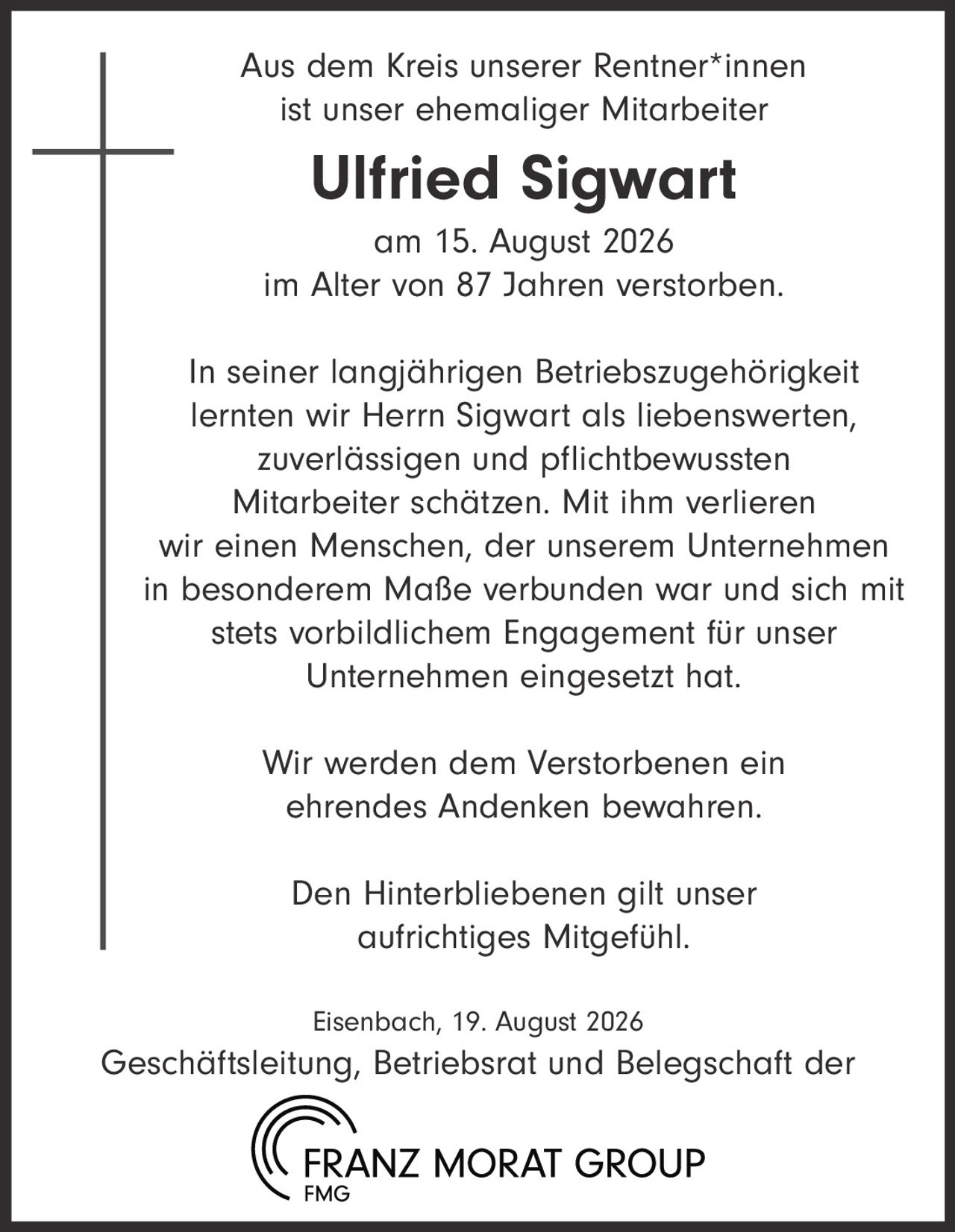 <p>Aus dem Kreis unserer Rentner*innen ist unser ehemaliger Mitarbeiter</p>

<p><strong>Ulfried Sigwart</strong></p>

<p>am 15. August 2026<br>im Alter von 87 Jahren verstorben.</p>

<p>In seiner langjährigen Betriebszugehörigkeit lernten wir Herrn Sigwart als liebenswerten, zuverlässigen und pflichtbewussten Mitarbeiter schätzen. Mit ihm verlieren wir einen Menschen, der unserem Unternehmen in besonderem Maße verbunden war und sich mit stets vorbildlichem Engagement für unser Unternehmen eingesetzt hat.</p>

<p>Wir werden dem Verstorbenen ein ehrendes Andenken bewahren.</p>

<p>Den Hinterbliebenen gilt unser aufrichtiges Mitgefühl.</p>

<p>Eisenbach, 19. August 2026<br>Geschäftsleitung, Betriebsrat und Belegschaft der FRANZ MORAT GROUP</p>