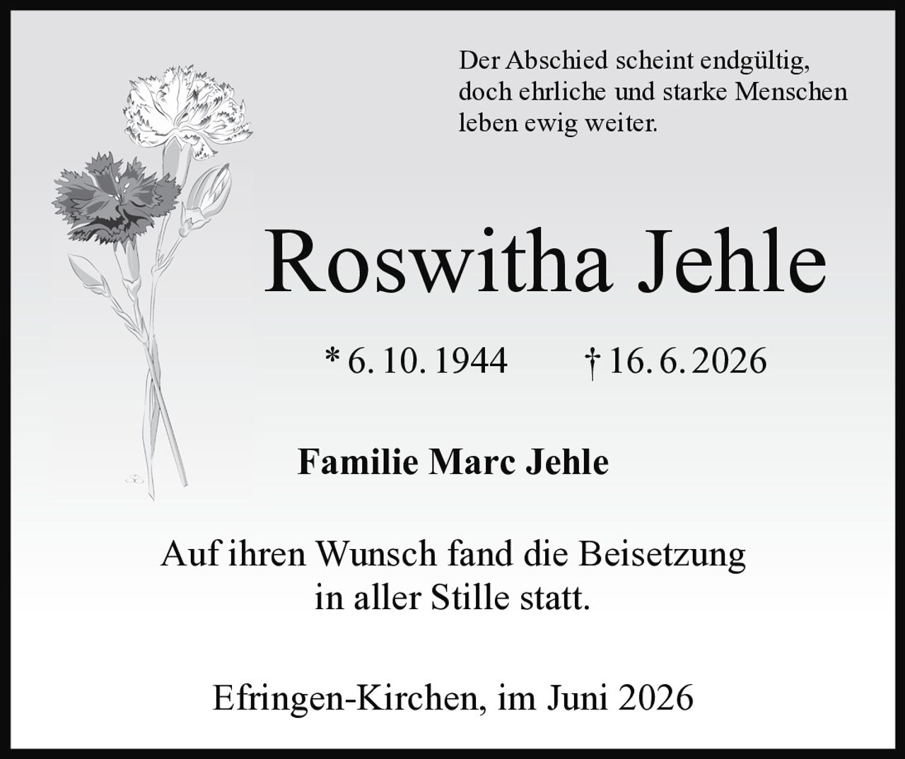 <p>Der Abschied scheint endgültig, doch ehrliche und starke Menschen leben ewig weiter.</p><p><strong>Roswitha Jehle</strong><br/>* 6. 10. 1944 † 16. 6. 2026</p><p>Familie Marc Jehle</p><p>Auf ihren Wunsch fand die Beisetzung in aller Stille statt.</p><p>Efringen-Kirchen, im Juni 2026</p>