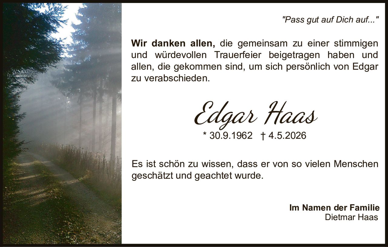 <p><i>"Pass gut auf Dich auf..."</i></p>

<p><strong>Edgar Haas</strong><br>
* 30.9.1962 † 4.5.2026</p>

<p>Wir danken allen, die gemeinsam zu einer stimmigen und würdevollen Trauerfeier beigetragen haben und allen, die gekommen sind, um sich persönlich von Edgar zu verabschieden.</p>

<p>Es ist schön zu wissen, dass er von so vielen Menschen geschätzt und geachtet wurde.</p>

<p>Im Namen der Familie<br>
Dietmar Haas</p>