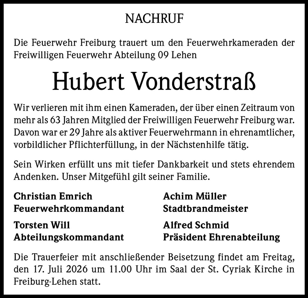 <p>NACHRUF</p>

<p>Die Feuerwehr Freiburg trauert um den Feuerwehrkameraden der Freiwilligen Feuerwehr Abteilung 09 Lehen</p>

<p><strong>Hubert Vonderstraß</strong></p>

<p>Wir verlieren mit ihm einen Kameraden, der über einen Zeitraum von mehr als 63 Jahren Mitglied der Freiwilligen Feuerwehr Freiburg war. Davon war er 29 Jahre als aktiver Feuerwehrmann in ehrenamtlicher, vorbildlicher Pflichterfüllung, in der Nächstenhilfe tätig.</p>

<p>Sein Wirken erfüllt uns mit tiefer Dankbarkeit und stets ehrendem Andenken. Unser Mitgefühl gilt seiner Familie.</p>

<p><strong>Christian Emrich</strong> <strong>Achim Müller</strong><br/>
Feuerwehrkommandant Stadtbrandmeister</p>

<p><strong>Torsten Will</strong> <strong>Alfred Schmid</strong><br/>
Abteilungskommandant Präsident Ehrenabteilung</p>

<p>Die Trauerfeier mit anschließender Beisetzung findet am Freitag, den 17. Juli 2026 um 11.00 Uhr im Saal der St. Cyriak Kirche in Freiburg-Lehen statt.</p>