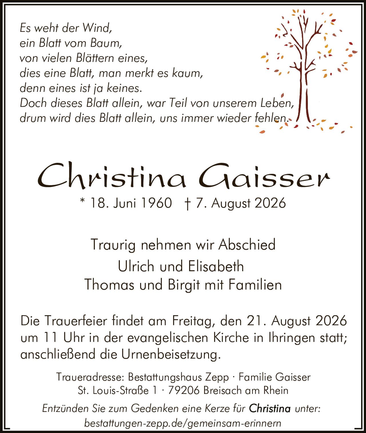 <p><strong>Traurig nehmen wir Abschied</strong></p>

<p><strong>Christina Gaisser</strong><br>
* 18. Juni 1960 † 7. August 2026</p>

<p><i>Es weht der Wind,<br>
ein Blatt vom Baum,<br>
von vielen Blättern eines<br>
dies eine Blatt, man merkt es kaum,<br>
denn eines ist ja keines.<br>
Doch dieses Blatt allein, war Teil von unserem Leben,<br>
drum wird dies Blatt allein, uns immer wieder fehlen.</i></p>

<p><strong>Traurig nehmen wir Abschied</strong><br>
Ulrich und Elisabeth<br>
Thomas und Birgit mit Familien</p>

<p>Die Trauerfeier findet am Freitag, den 21. August 2026 um 11 Uhr in der evangelischen Kirche in Ihringen statt; anschließend die Urnenbeisetzung.</p>

<p>Traueradresse: Bestattungshaus Zepp · Familie Gaisser<br>
St. Louis-Straße 1 · 79206 Breisach am Rhein</p>

<p>Entzünden Sie zum Gedenken eine Kerze für Christina unter:<br>
bestattungen-zepp.de/gemeinsam-erinnern</p>
