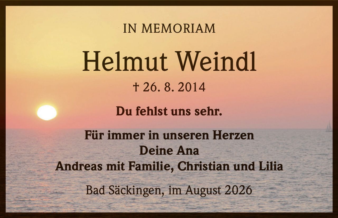 <strong>IN MEMORIAM</strong><br><br><strong>Helmut Weindl</strong><br>† 26. 8. 2014<br><br>Du fehlst uns sehr.<br><br>Für immer in unseren Herzen<br>Deine Ana<br>Andreas mit Familie, Christian und Lilia<br><br>Bad Säckingen, im August 2026