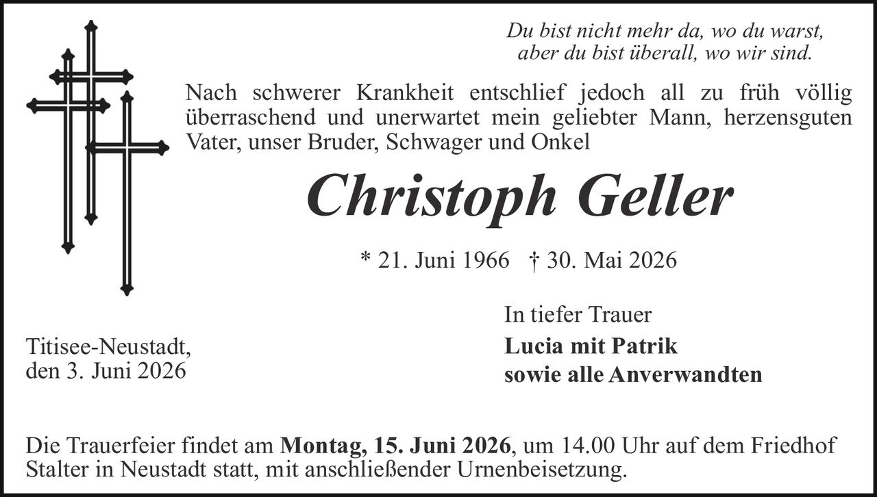 <p><i>Du bist nicht mehr da, wo du warst, aber du bist überall, wo wir sind.</i></p>

<p>Nach schwerer Krankheit entschlief jedoch all zu früh völlig überraschend und unerwartet mein geliebter Mann, herzensguten Vater, unser Bruder, Schwager und Onkel</p>

<p><strong>Christoph Geller</strong></p>

<p>* 21. Juni 1966 † 30. Mai 2026</p>

<p>In tiefer Trauer<br>
<strong>Lucia mit Patrik<br>
sowie alle Anverwandten</strong></p>

<p>Titisee-Neustadt,<br>
den 3. Juni 2026</p>

<p>Die Trauerfeier findet am <strong>Montag, 15. Juni 2026</strong>, um 14.00 Uhr auf dem Friedhof Stalter in Neustadt statt, mit anschließender Urnenbeisetzung.</p>