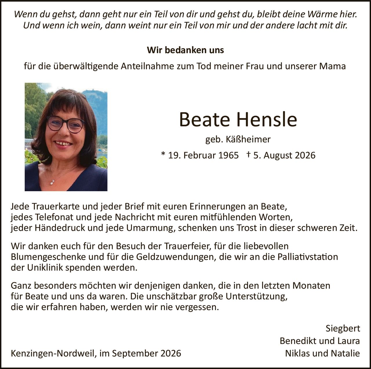 <p><i>Wenn du gehst, dann geht nur ein Teil von dir und gehst du, bleibt deine Wärme hier. Und wenn ich wein, dann weint nur ein Teil von mir und der andere lacht mit dir.</i></p>

<p><strong>Wir bedanken uns</strong></p>

<p>für die überwältigende Anteilnahme zum Tod meiner Frau und unserer Mama</p>

<p><strong>Beate Hensle</strong></p>

<p>geb. Käßheimer<br/>
* 19. Februar 1965 † 5. August 2026</p>

<p>Jede Trauerkarte und jeder Brief mit euren Erinnerungen an Beate, jedes Telefonat und jede Nachricht mit euren mitfühlenden Worten, jeder Händedruck und jede Umarmung, schenken uns Trost in dieser schweren Zeit.</p>

<p>Wir danken euch für den Besuch der Trauerfeier, für die liebevollen Blumengeschenke und für die Geldzuwendungen, die wir an die Palliativstation der Uniklinik spenden werden.</p>

<p>Ganz besonders möchten wir denjenigen danken, die in den letzten Monaten für Beate und uns da waren. Die unschätzbar große Unterstützung, die wir erfahren haben, werden wir nie vergessen.</p>

<p style="text-align: right;">Siegbert<br/>
Benedikt und Laura<br/>
Kenzingen-Nordweil, im September 2026<br/>
Niklas und Natalie</p>