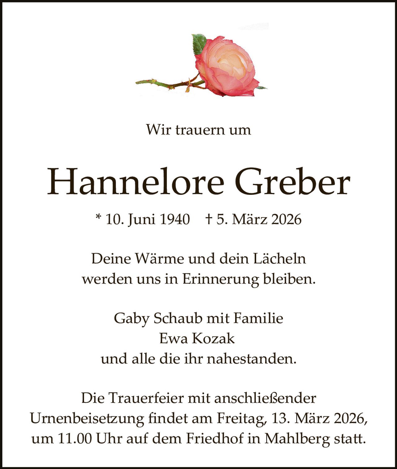 Wir trauern um

Hannelore Greber
* 10. Juni 1940

† 5. März 2026

Deine Wärme und dein Lächeln
werden uns in Erinnerung bleiben.
Gaby Schaub mit Familie
Ewa Kozak
und alle die ihr nahestanden.
Die Trauerfeier mit anschließender
Urnenbeise�ung ﬁndet am Freitag, 13. März 2026,
um 11.00 Uhr auf dem Friedhof in Mahlberg sta�.