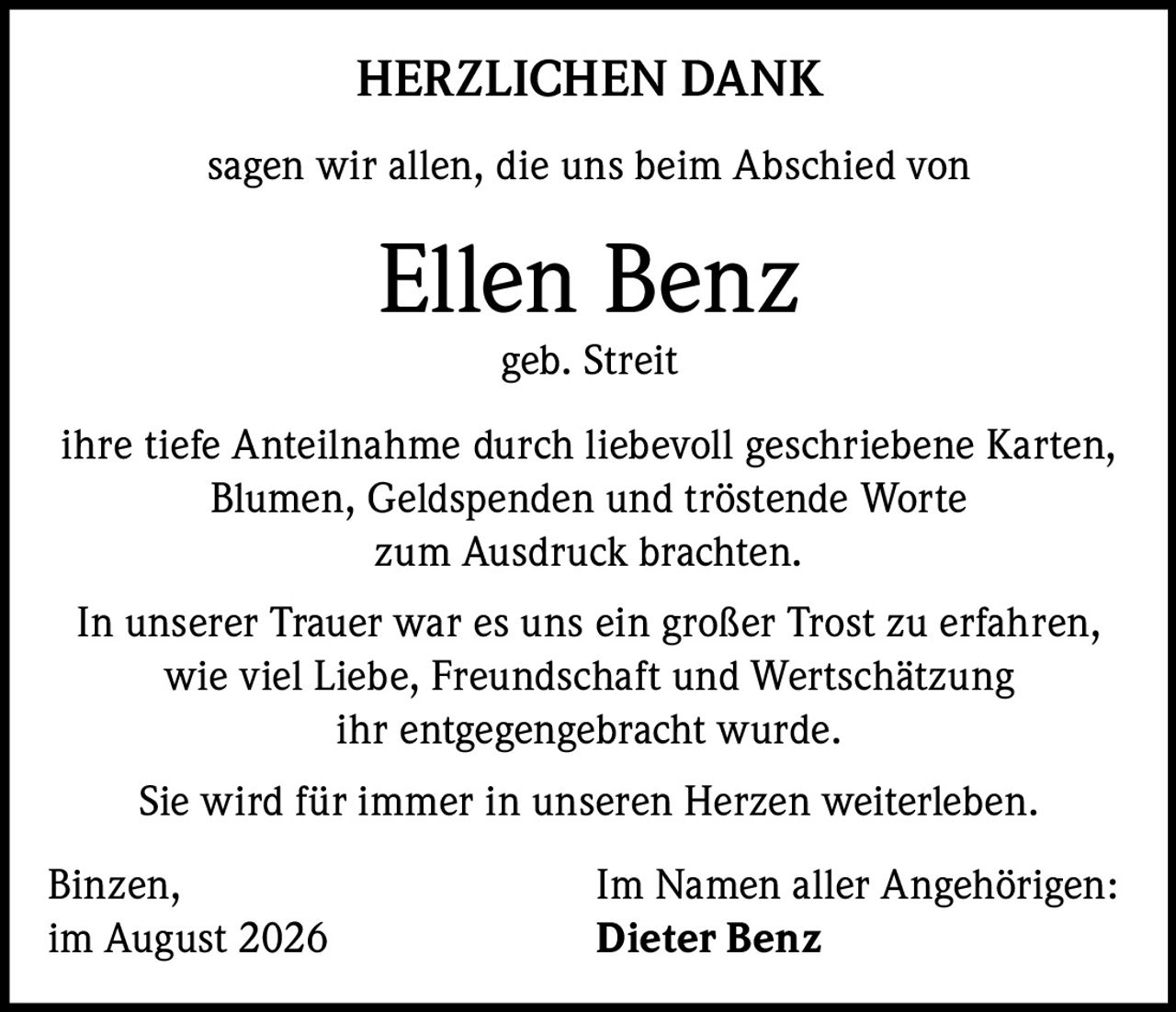 <p><strong>HERZLICHEN DANK</strong></p><p>sagen wir allen, die uns beim Abschied von</p><p><strong>Ellen Benz</strong><br/>geb. Streit</p><p>ihre tiefe Anteilnahme durch liebevoll geschriebene Karten, Blumen, Geldspenden und tröstende Worte zum Ausdruck brachten.</p><p>In unserer Trauer war es uns ein großer Trost zu erfahren, wie viel Liebe, Freundschaft und Wertschätzung ihr entgegengebracht wurde.</p><p>Sie wird für immer in unseren Herzen weiterleben.</p><p>Binzen,<br/>im August 2026</p><p>Im Namen aller Angehörigen:<br/><strong>Dieter Benz</strong></p>