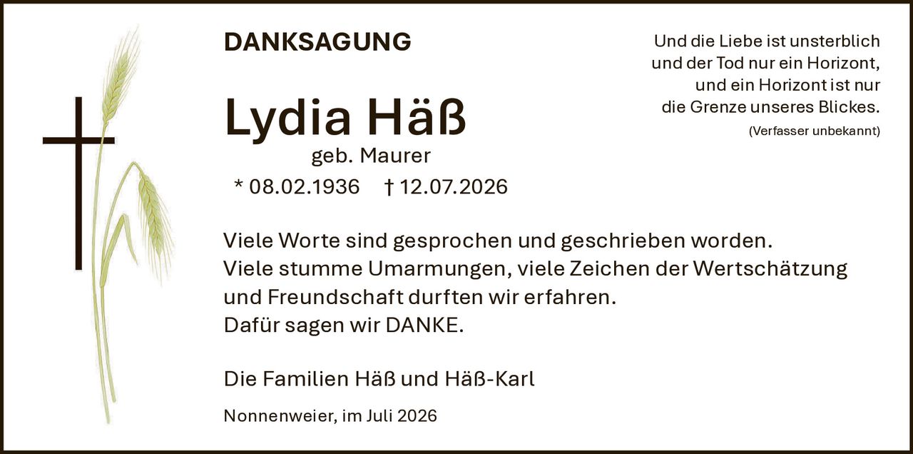 <p><strong>DANKSAGUNG</strong></p><p>geb. Maurer<br>* 08.02.1936 † 12.07.2026</p><p>Viele Worte sind gesprochen und geschrieben worden.<br>Viele stumme Umarmungen, viele Zeichen der Wertschätzung und Freundschaft durften wir erfahren.<br>Dafür sagen wir DANKE.</p><p>Die Familien Häß und Häß-Karl</p><p>Nonnenweier, im Juli 2026</p><p>Und die Liebe ist unsterblich<br>und der Tod nur ein Horizont,<br>und ein Horizont ist nur<br>die Grenze unseres Blickes.<br><i>(Verfasser unbekannt)</i></p>