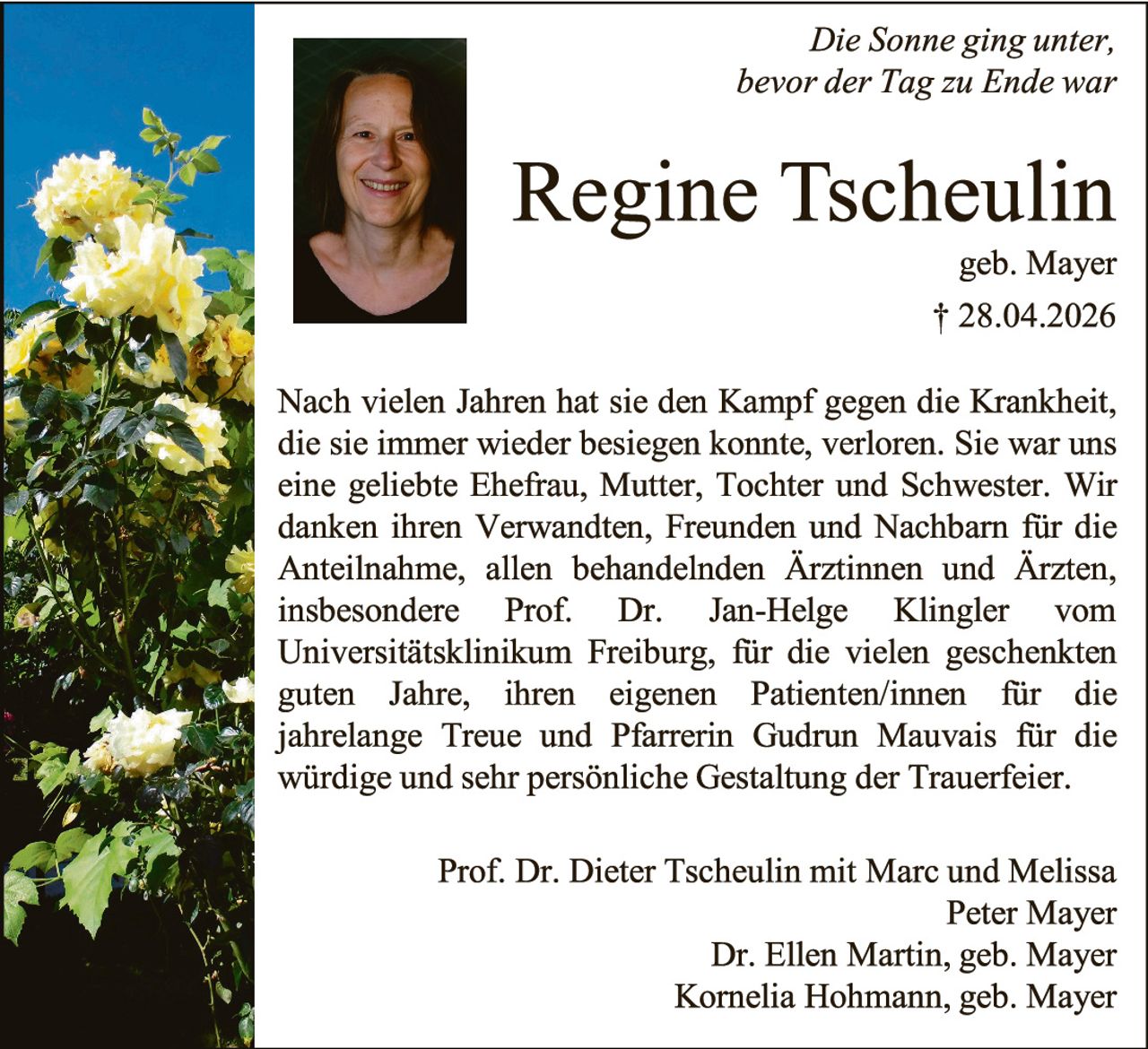 <p><i>Die Sonne ging unter, bevor der Tag zu Ende war</i></p>

<p><strong>Regine Tscheulin</strong><br>geb. Mayer<br>† 28.04.2026</p>

<p>Nach vielen Jahren hat sie den Kampf gegen die Krankheit, die sie immer wieder besiegen konnte, verloren. Sie war uns eine geliebte Ehefrau, Mutter, Tochter und Schwester. Wir danken ihren Verwandten, Freunden und Nachbarn für die Anteilnahme, allen behandelnden Ärztinnen und Ärzten, insbesondere Prof. Dr. Jan-Helge Klingler vom Universitätsklinikum Freiburg, für die vielen geschenkten guten Jahre, ihren eigenen Patienten/innen für die jahrelange Treue und Pfarrerin Gudrun Mauvais für die würdige und sehr persönliche Gestaltung der Trauerfeier.</p>

<p>Prof. Dr. Dieter Tscheulin mit Marc und Melissa<br>Peter Mayer<br>Dr. Ellen Martin, geb. Mayer<br>Kornelia Hohmann, geb. Mayer</p>