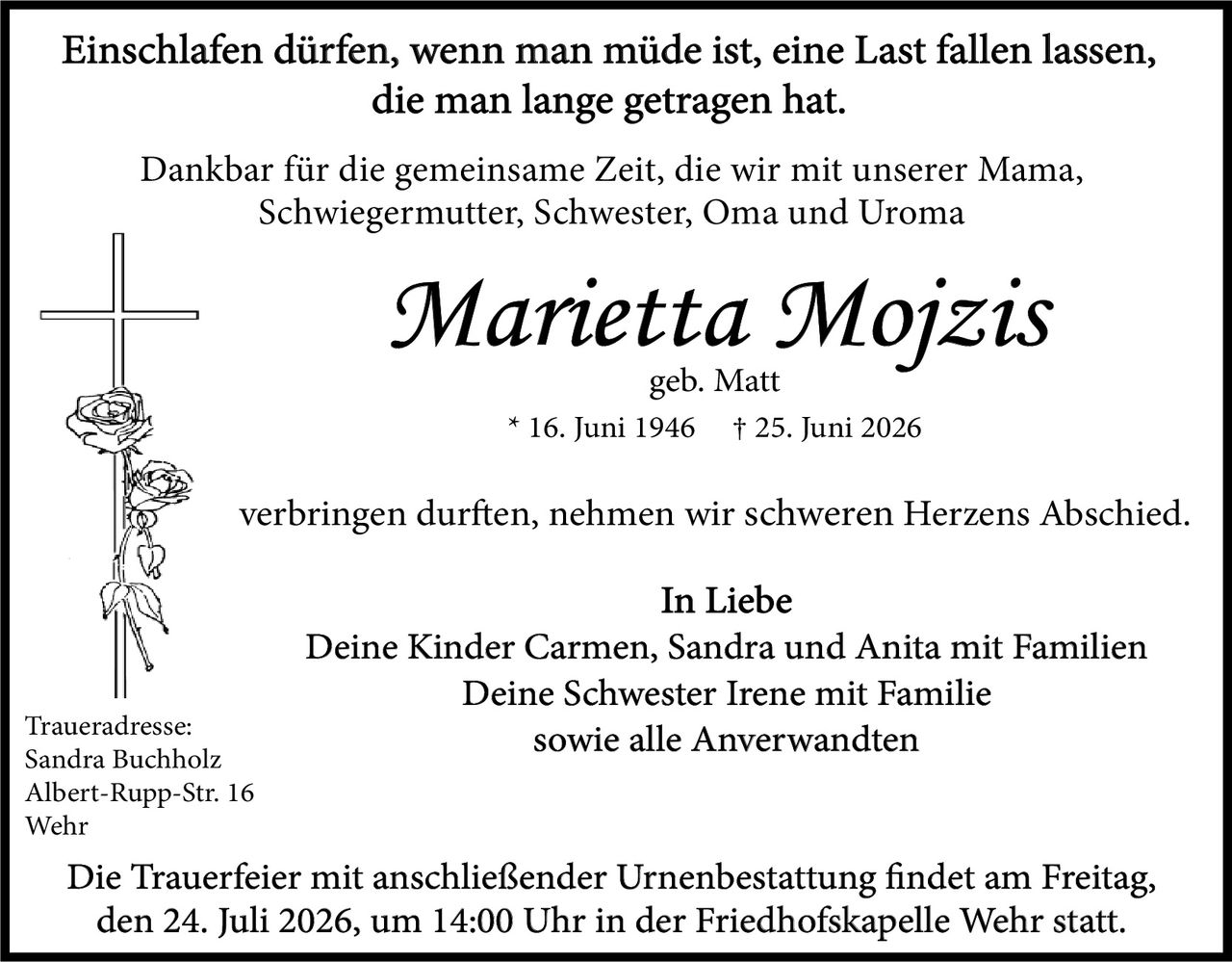<p><strong>Einschlafen dürfen, wenn man müde ist, eine Last fallen lassen, die man lange getragen hat.</strong></p>

<p>Dankbar für die gemeinsame Zeit, die wir mit unserer Mama, Schwiegermutter, Schwester, Oma und Uroma</p>

<p><i>Marietta Moizis</i><br>
geb. Matt<br>
* 16. Juni 1946  † 25. Juni 2026</p>

<p>verbringen durften, nehmen wir schweren Herzens Abschied.</p>

<p><strong>In Liebe</strong><br>
Deine Kinder Carmen, Sandra und Anita mit Familien<br>
Deine Schwester Irene mit Familie<br>
sowie alle Anverwandten</p>

<p><strong>Traueradresse:</strong><br>
Sandra Buchholz<br>
Albert-Rupp-Str. 16<br>
Wehr</p>

<p><strong>Die Trauerfeier mit anschließender Urnenbestattung findet am Freitag, den 24. Juli 2026, um 14:00 Uhr in der Friedhofskapelle Wehr statt.</strong></p>