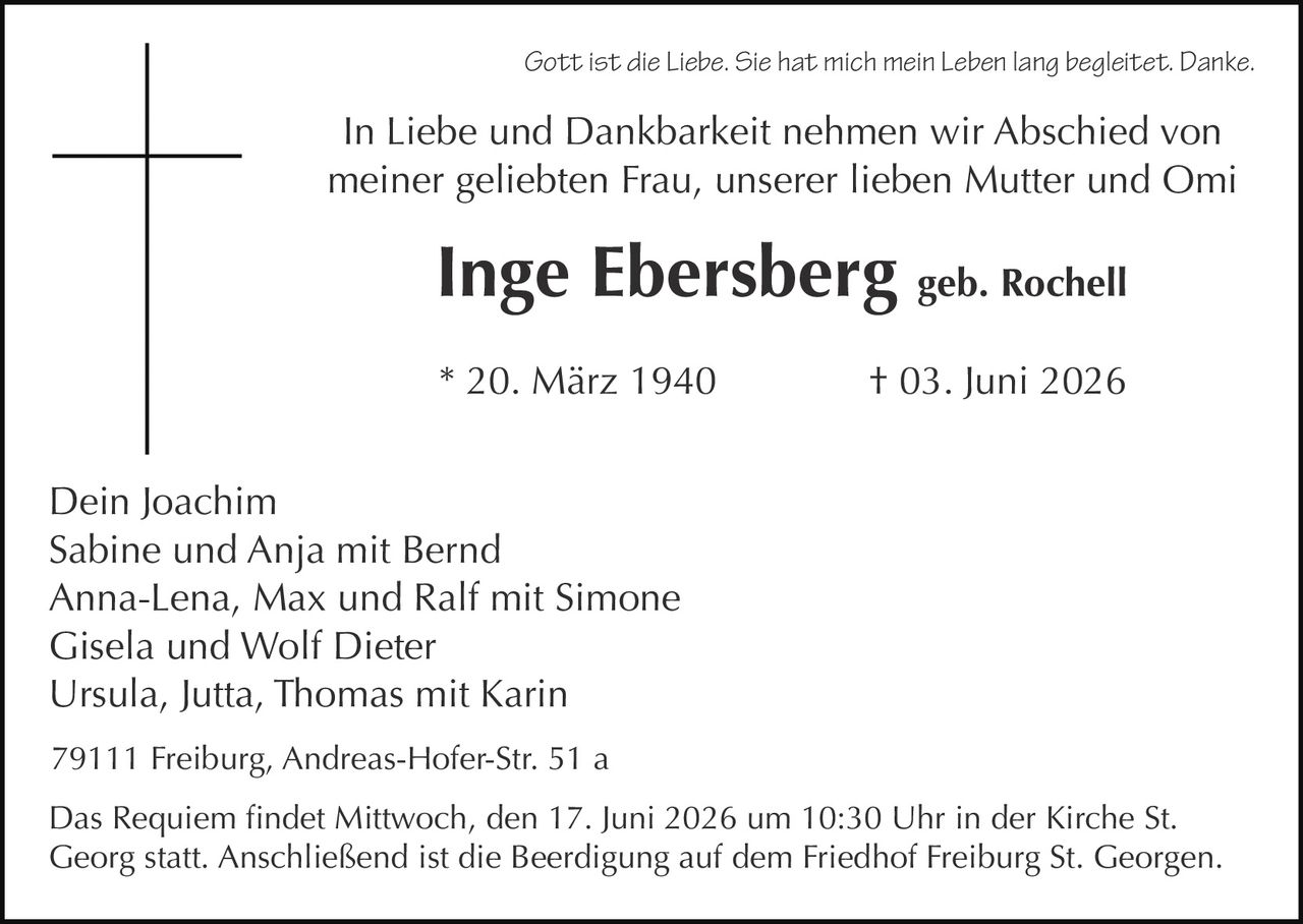 <p><i>Gott ist die Liebe. Sie hat mich mein Leben lang begleitet. Danke.</i></p>
<p>In Liebe und Dankbarkeit nehmen wir Abschied von meiner geliebten Frau, unserer lieben Mutter und Omi</p>
<p><strong>Inge Ebersberg geb. Rochell</strong></p>
<p>* 20. März 1940    † 03. Juni 2026</p>
<p>Dein Joachim<br>
Sabine und Anja mit Bernd<br>
Anna-Lena, Max und Ralf mit Simone<br>
Gisela und Wolf Dieter<br>
Ursula, Jutta, Thomas mit Karin</p>
<p>Das Requiem findet Mittwoch, den 17. Juni 2026 um 10:30 Uhr in der Kirche St. Georg statt. Anschließend ist die Beerdigung auf dem Friedhof Freiburg St. Georgen.</p>
<p>79111 Freiburg, Andreas-Hofer-Str. 51 a</p>
