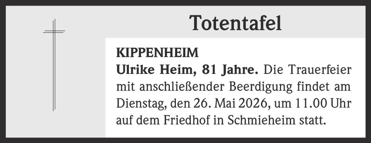 <p><strong>Totentafel</strong></p><p><strong>KIPPENHEIM</strong><br><strong>Ulrike Heim, 81 Jahre.</strong> Die Trauerfeier mit anschließender Beerdigung findet am Dienstag, den 26. Mai 2026, um 11.00 Uhr auf dem Friedhof in Schmieheim statt.</p>
