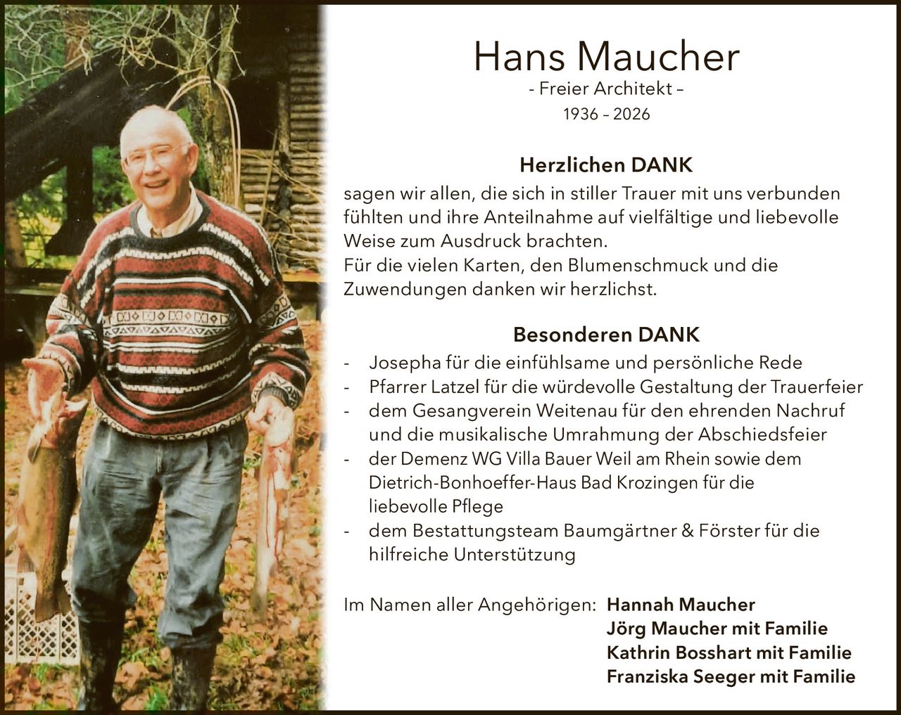 <p><strong>Hans Maucher</strong><br>- Freier Architekt –<br>1936 – 2026</p>

<p><strong>Herzlichen DANK</strong><br>sagen wir allen, die sich in stiller Trauer mit uns verbunden fühlten und ihre Anteilnahme auf vielfältige und liebevolle Weise zum Ausdruck brachten.<br>Für die vielen Karten, den Blumenschmuck und die Zuwendungen danken wir herzlichst.</p>

<p><strong>Besonderen DANK</strong></p>

<p>- Josepha für die einfühlsame und persönliche Rede<br>- Pfarrer Latzel für die würdevolle Gestaltung der Trauerfeier<br>- dem Gesangverein Weitenau für den ehrenden Nachruf und die musikalische Umrahmung der Abschiedsfeier<br>- der Demenz WG Villa Bauer Weil am Rhein sowie dem Dietrich-Bonhoeffer-Haus Bad Krozingen für die liebevolle Pflege<br>- dem Bestattungsteam Baumgärtner & Förster für die hilfreiche Unterstützung</p>

<p>Im Namen aller Angehörigen: <strong>Hannah Maucher</strong><br><strong>Jörg Maucher</strong> mit Familie<br><strong>Kathrin Bosshart</strong> mit Familie<br><strong>Franziska Seeger</strong> mit Familie</p>