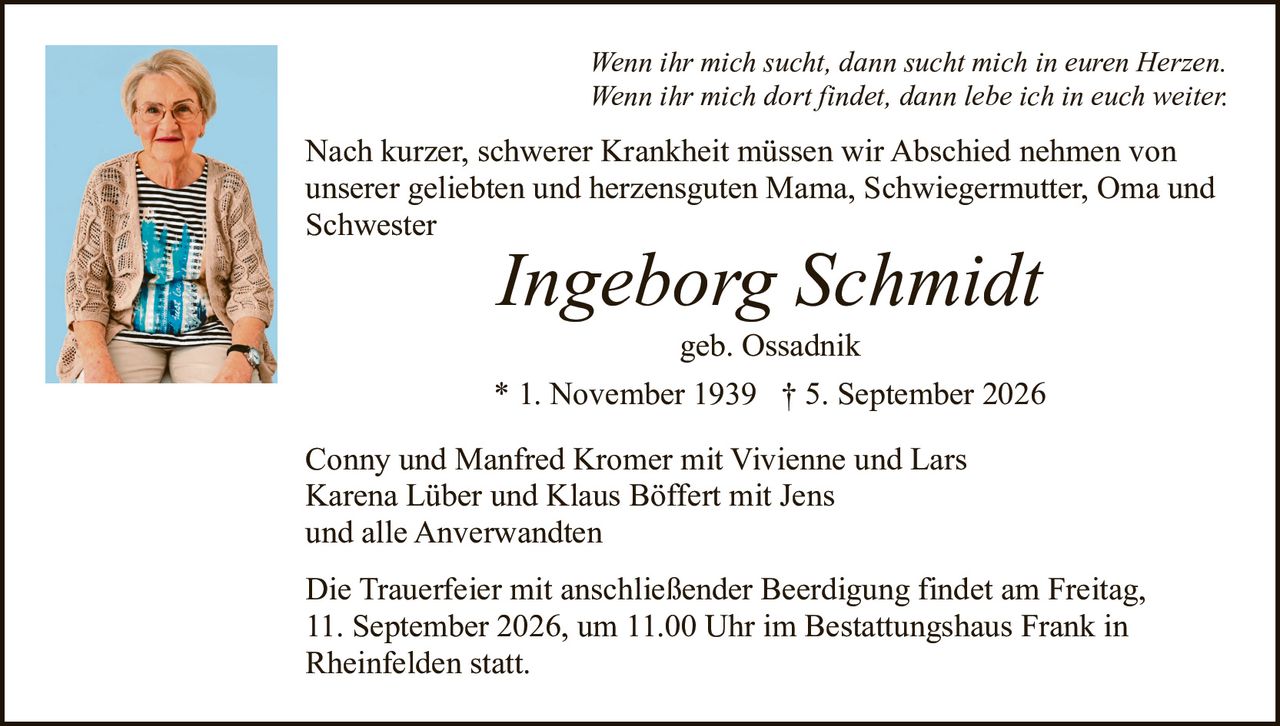 <p><i>Wenn ihr mich sucht, dann sucht mich in euren Herzen.<br>Wenn ihr mich dort findet, dann lebe ich in euch weiter.</i></p><p>Nach kurzer, schwerer Krankheit müssen wir Abschied nehmen von unserer geliebten und herzensguten Mama, Schwiegermutter, Oma und Schwester</p><p><strong>Ingeborg Schmidt</strong><br>geb. Ossadnik<br>* 1. November 1939 † 5. September 2026</p><p>Conny und Manfred Kromer mit Vivienne und Lars<br>Karena Lüber und Klaus Böffert mit Jens<br>und alle Anverwandten</p><p>Die Trauerfeier mit anschließender Beerdigung findet am Freitag, 11. September 2026, um 11.00 Uhr im Bestattungshaus Frank in Rheinfelden statt.</p>