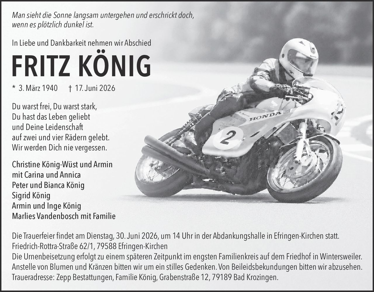 <p><i>Man sieht die Sonne langsam untergehen und erschrickt doch,<br/>wenn es plötzlich dunkel ist.</i></p><p>In Liebe und Dankbarkeit nehmen wir Abschied</p><p><strong>FRITZ KÖNIG</strong><br/>* 3. März 1940 † 17. Juni 2026</p><p>Du warst frei, Du warst stark,<br/>Du hast das Leben geliebt<br/>und Deine Leidenschaft<br/>auf zwei und vier Rädern gelebt.<br/>Wir werden Dich nie vergessen.</p><p>Christine König-Wüst und Armin<br/>mit Carina und Annica<br/>Peter und Bianca König<br/>Sigrid König<br/>Armin und Inge König<br/>Marlies Vandenbosch mit Familie</p><p>Die Trauerfeier findet am Dienstag, 30. Juni 2026, um 14 Uhr in der Abdankungshalle in Efringen-Kirchen statt.<br/>Friedrich-Rottra-Straße 62/1, 79588 Efringen-Kirchen</p><p>Die Urnenbeisetzung erfolgt zu einem späteren Zeitpunkt im engsten Familienkreis auf dem Friedhof in Wintersweiler.</p><p>Anstelle von Blumen und Kränzen bitten wir um ein stilles Gedenken. Von Beileidsbekundungen bitten wir abzusehen.</p><p>Traueradresse: Zepp Bestattungen, Familie König, Grabenstraße 12, 79189 Bad Krozingen.</p>