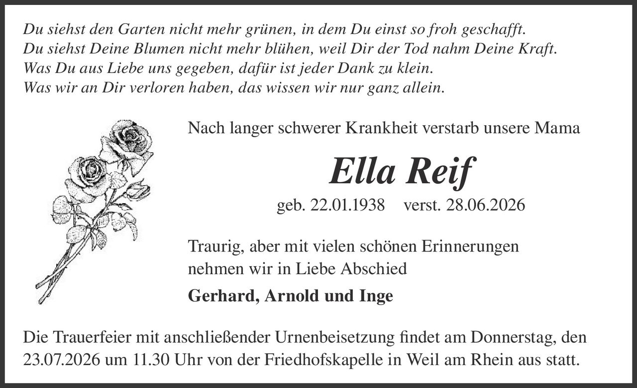 <p><i>Du siehst den Garten nicht mehr grünen, in dem Du einst so froh geschafft.<br>Du siehst Deine Blumen nicht mehr blühen, weil Dir der Tod nahm Deine Kraft.<br>Was Du aus Liebe uns gegeben, dafür ist jeder Dank zu klein.<br>Was wir an Dir verloren haben, das wissen wir nur ganz allein.</i></p><p>Nach langer schwerer Krankheit verstarb unsere Mama</p><p><strong>Ella Reif</strong><br>geb. 22.01.1938   verst. 28.06.2026</p><p>Traurig, aber mit vielen schönen Erinnerungen<br>nehmen wir in Liebe Abschied<br><strong>Gerhard, Arnold und Inge</strong></p><p>Die Trauerfeier mit anschließender Urnenbeisetzung findet am Donnerstag, den 23.07.2026 um 11.30 Uhr von der Friedhofskapelle in Weil am Rhein aus statt.</p>