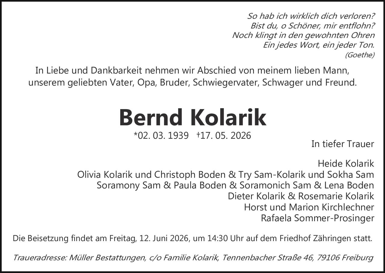 <p><strong>In tiefer Trauer</strong></p>

<p>In Liebe und Dankbarkeit nehmen wir Abschied von meinem lieben Mann, unserem geliebten Vater, Opa, Bruder, Schwiegervater, Schwager und Freund.</p>

<p><strong>Bernd Kolarik</strong><br>*02. 03. 1939 †17. 05. 2026</p>

<p><i>So hab ich wirklich dich verloren?<br>Bist du, o Schöner, mir entflohn?<br>Noch klingt in den gewohnten Ohren<br>Ein jedes Wort, ein jeder Ton.<br>(Goethe)</i></p>

<p><strong>In tiefer Trauer</strong></p>

<p>Heide Kolarik<br>Olivia Kolarik und Christoph Boden & Try Sam-Kolarik und Sokha Sam<br>Soramony Sam & Paula Boden & Soramonich Sam & Lena Boden<br>Dieter Kolarik & Rosemarie Kolarik<br>Horst und Marion Kirchlechner<br>Rafaela Sommer-Prosinger</p>

<p>Die Beisetzung findet am Freitag, 12. Juni 2026, um 14:30 Uhr auf dem Friedhof Zähringen statt.</p>

<p><i>Traueradresse: Müller Bestattungen, c/o Familie Kolarik, Tennenbacher Straße 46, 79106 Freiburg</i></p>