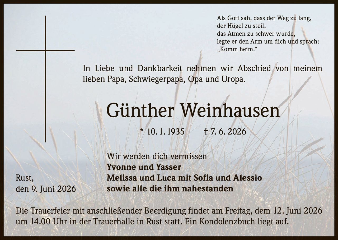 <p>Als Gott sah, dass der Weg zu lang, der Hügel zu steil, das Atmen zu schwer wurde, legte er den Arm um dich und sprach: „Komm heim."</p>

<p>In Liebe und Dankbarkeit nehmen wir Abschied von meinem lieben Papa, Schwiegerpapa, Opa und Uropa.</p>

<p><strong>Günther Weinhausen</strong> * 10. 1. 1935 † 7. 6. 2026</p>

<p>Wir werden dich vermissen<br/>
<strong>Yvonne und Yasser</strong><br/>
<strong>Melissa und Luca mit Sofia und Alessio</strong><br/>
sowie alle die ihm nahestanden</p>

<p>Die Trauerfeier mit anschließender Beerdigung findet am Freitag, dem 12. Juni 2026 um 14.00 Uhr in der Trauerhalle in Rust statt. Ein Kondolenzbuch liegt auf.</p>

<p>Rust, den 9. Juni 2026</p>