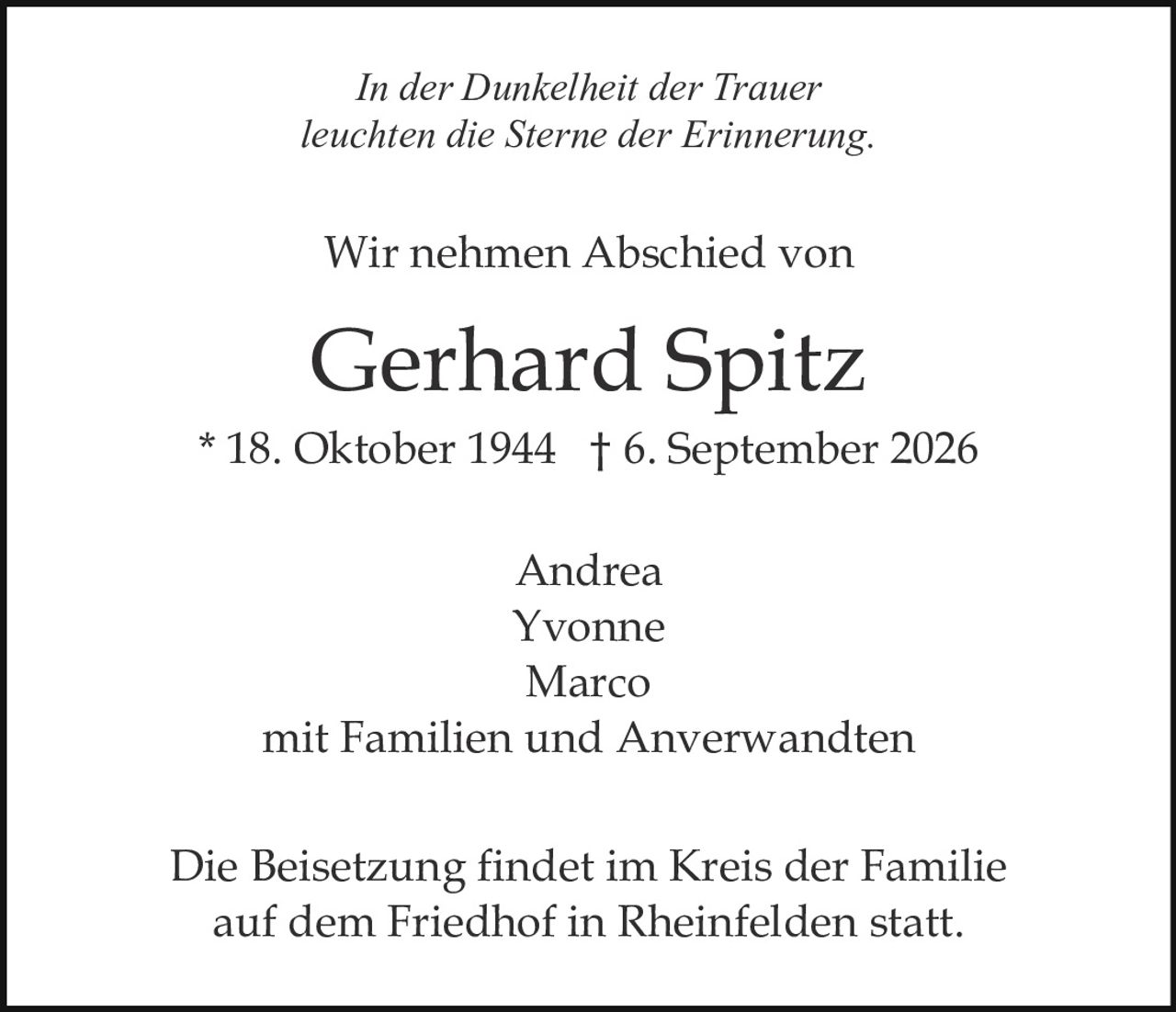 <i>In der Dunkelheit der Trauer<br />leuchten die Sterne der Erinnerung.</i><br /><br /><p>Wir nehmen Abschied von</p><br /><p><strong>Gerhard Spitz</strong><br />* 18. Oktober 1944  † 6. September 2026</p><br /><p>Andrea<br />Yvonne<br />Marco<br />mit Familien und Anverwandten</p><br /><p>Die Beisetzung findet im Kreis der Familie<br />auf dem Friedhof in Rheinfelden statt.</p>