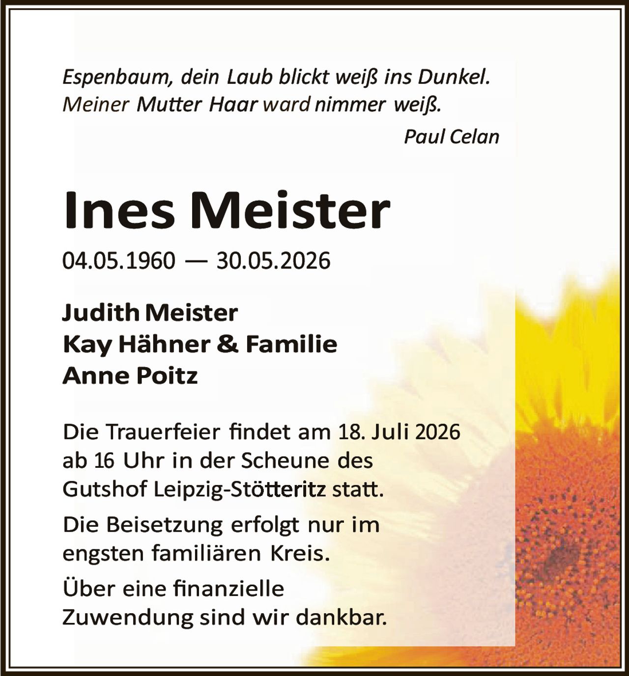 <p><i>Espenbaum, dein Laub blickt weiß ins Dunkel.<br/>Meiner Mutter Haar ward nimmer weiß.</i></p><p style="text-align: right;"><i>Paul Celan</i></p><p><strong>Ines Meister</strong><br/>04.05.1960 — 30.05.2026</p><p><strong>Judith Meister</strong><br/><strong>Kay Hähner & Familie</strong><br/><strong>Anne Poitz</strong></p><p>Die Trauerfeier findet am 18. Juli 2026 ab 16 Uhr in der Scheune des Gutshof Leipzig-Stötteritz statt.</p><p>Die Beisetzung erfolgt nur im engsten familiären Kreis.</p><p>Über eine finanzielle Zuwendung sind wir dankbar.</p>