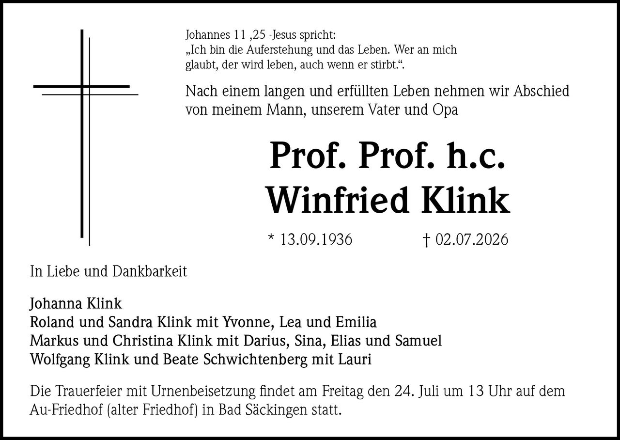 <p>Johannes 11 ,25 -Jesus spricht:<br/>"Ich bin die Auferstehung und das Leben. Wer an mich glaubt, der wird leben, auch wenn er stirbt.".</p>

<p>Nach einem langen und erfüllten Leben nehmen wir Abschied von meinem Mann, unserem Vater und Opa</p>

<p><strong>Prof. Prof. h.c.<br/>Winfried Klink</strong></p>

<p>* 13.09.1936        † 02.07.2026</p>

<p>In Liebe und Dankbarkeit</p>

<p>Johanna Klink<br/>
Roland und Sandra Klink mit Yvonne, Lea und Emilia<br/>
Markus und Christina Klink mit Darius, Sina, Elias und Samuel<br/>
Wolfgang Klink und Beate Schwichtenberg mit Lauri</p>

<p>Die Trauerfeier mit Urnenbeisetzung findet am Freitag den 24. Juli um 13 Uhr auf dem Au-Friedhof (alter Friedhof) in Bad Säckingen statt.</p>