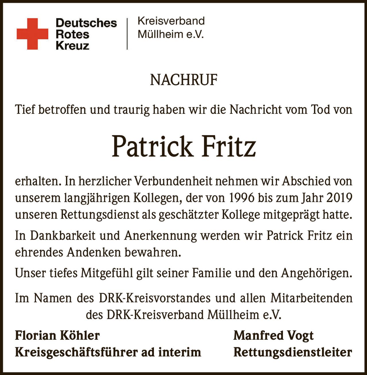 <p>Tief betroffen und traurig haben wir die Nachricht vom Tod von Patrick Fritz erhalten. In herzlicher Verbundenheit nehmen wir Abschied von unserem langjährigen Kollegen, der von 1996 bis zum Jahr 2019 unserem Rettungsdienst als geschätzter Kollege mitgeprägt hatte.</p><p>In Dankbarkeit und Anerkennung werden wir Patrick Fritz ein ehrendes Andenken bewahren.</p><p>Unser tiefes Mitgefühl gilt seiner Familie und den Angehörigen.</p><p>Im Namen des DRK-Kreisvorstandes und allen Mitarbeitenden des DRK-Kreisverband Müllheim e.V.</p><p><strong>Florian Köhler</strong> <strong>Manfred Vogt</strong><br/>Kreisgeschäftsführer ad interim Rettungsdienstleiter</p>