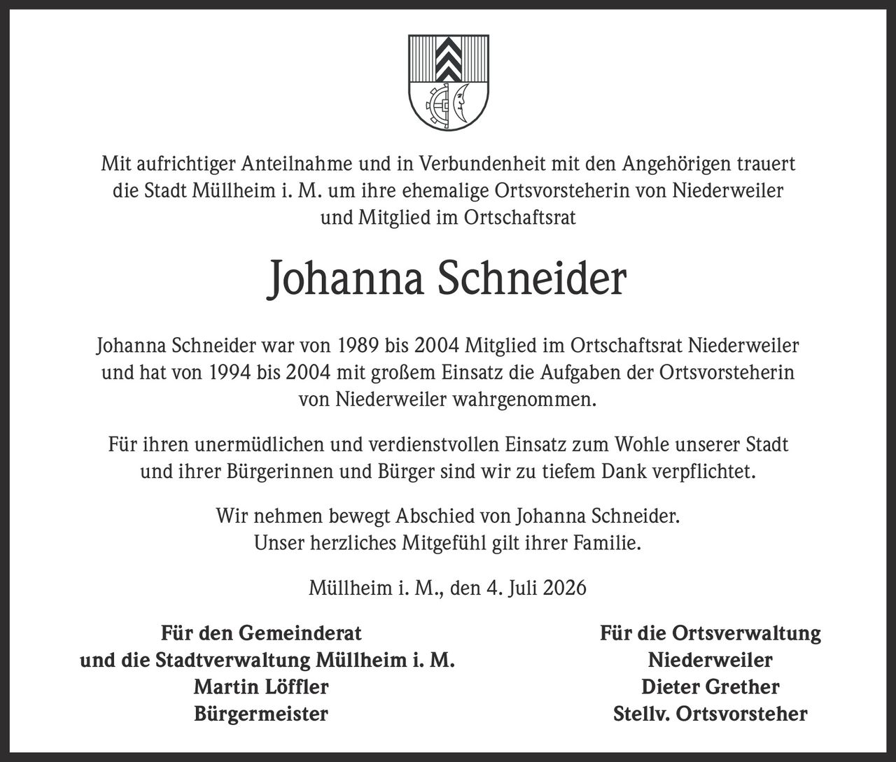 <p>Mit aufrichtiger Anteilnahme und in Verbundenheit mit den Angehörigen trauert die Stadt Müllheim i. M. um ihre ehemalige Ortsvorsteherin von Niederweiler und Mitglied im Ortschaftsrat</p>

<p><strong>Johanna Schneider</strong></p>

<p>Johanna Schneider war von 1989 bis 2004 Mitglied im Ortschaftsrat Niederweiler und hat von 1994 bis 2004 mit großem Einsatz die Aufgaben der Ortsvorsteherin von Niederweiler wahrgenommen.</p>

<p>Für ihren unermüdlichen und verdienstvollen Einsatz zum Wohle unserer Stadt und ihrer Bürgerinnen und Bürger sind wir zu tiefem Dank verpflichtet.</p>

<p>Wir nehmen bewegt Abschied von Johanna Schneider.<br>Unser herzliches Mitgefühl gilt ihrer Familie.</p>

<p>Müllheim i. M., den 4. Juli 2026</p>

<p><strong>Für den Gemeinderat<br>und die Stadtverwaltung Müllheim i. M.</strong><br>Martin Löffler<br>Bürgermeister</p>

<p><strong>Für die Ortsverwaltung<br>Niederweiler</strong><br>Dieter Grether<br>Stellv. Ortsvorsteher</p>