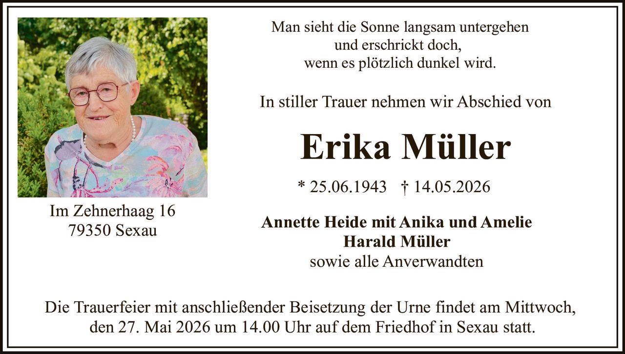 <p>Man sieht die Sonne langsam untergehen<br>und erschrickt doch,<br>wenn es plötzlich dunkel wird.</p><p>In stiller Trauer nehmen wir Abschied von</p><p><strong>Erika Müller</strong></p><p>* 25.06.1943 † 14.05.2026</p><p>Annette Heide mit Anika und Amelie<br>Harald Müller<br>sowie alle Anverwandten</p><p>Die Trauerfeier mit anschließender Beisetzung der Urne findet am Mittwoch,<br>den 27. Mai 2026 um 14.00 Uhr auf dem Friedhof in Sexau statt.</p><p>Im Zehnerhaag 16<br>79350 Sexau</p>