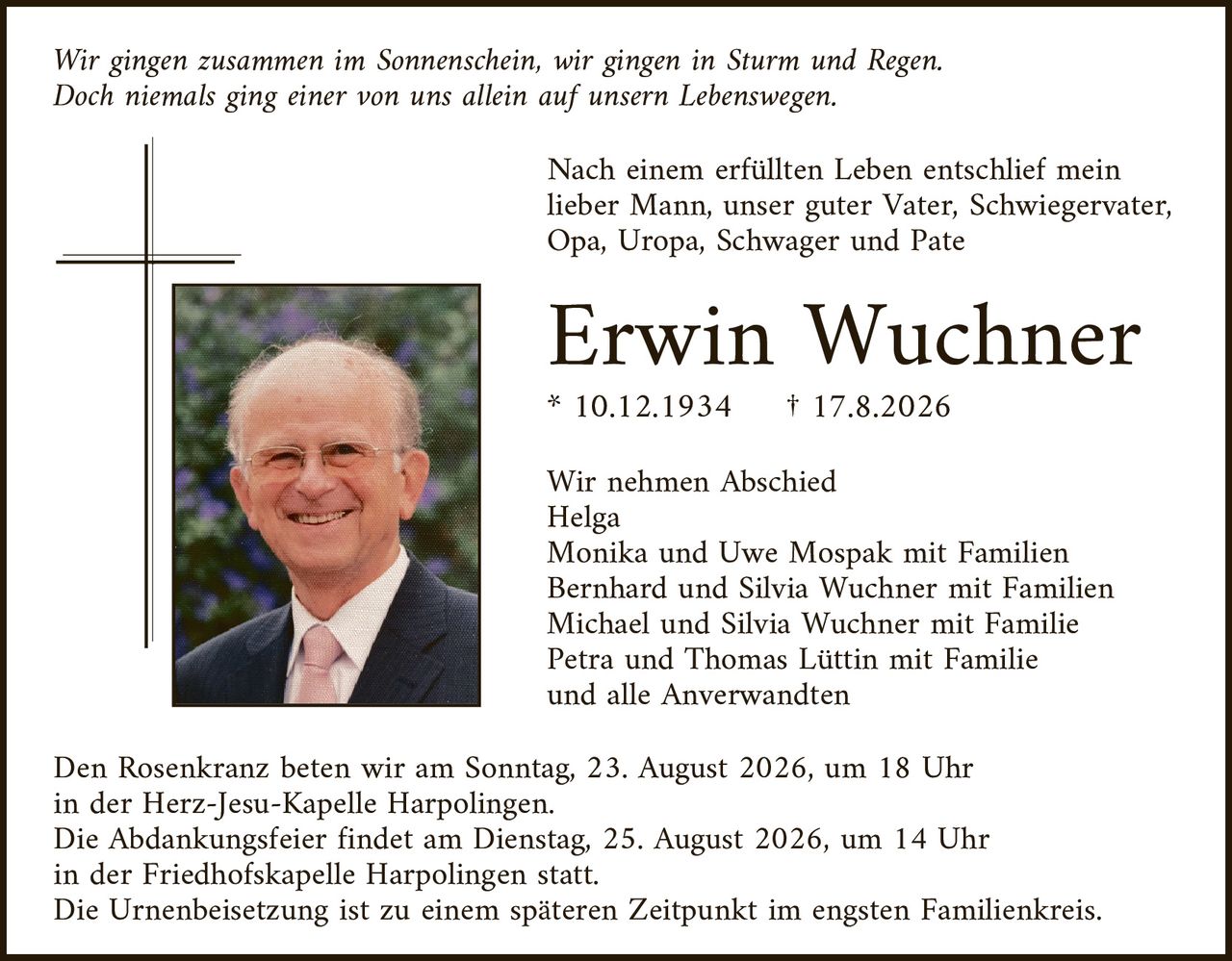 <p>Wir gingen zusammen im Sonnenschein, wir gingen in Sturm und Regen. Doch niemals ging einer von uns allein auf unserem Lebensweg.</p>

<p>Nach einem erfüllten Leben entschlief mein lieber Mann, unser guter Vater, Schwiegervater, Opa, Uropa, Schwager und Pate</p>

<p><strong>Erwin Wuchner</strong><br />* 10.12.1934 † 17.8.2026</p>

<p>Wir nehmen Abschied<br />
Helga<br />
Monika und Uwe Mospak mit Familien<br />
Bernhard und Silvia Wuchner mit Familien<br />
Michael und Silvia Wuchner mit Familie<br />
Petra und Thomas Lüttin mit Familie<br />
und alle Anwerwandten</p>

<p>Den Rosenkranz beten wir am Sonntag, 23. August 2026, um 18 Uhr in der Herz-Jesu-Kapelle Harpolingen.<br />
Die Abdankungsfeier findet am Dienstag, 25. August 2026, um 14 Uhr in der Friedhofskapelle Harpolingen statt.<br />
Die Urnenbeisetzung ist zu einem späteren Zeitpunkt im engsten Familienkreis.</p>