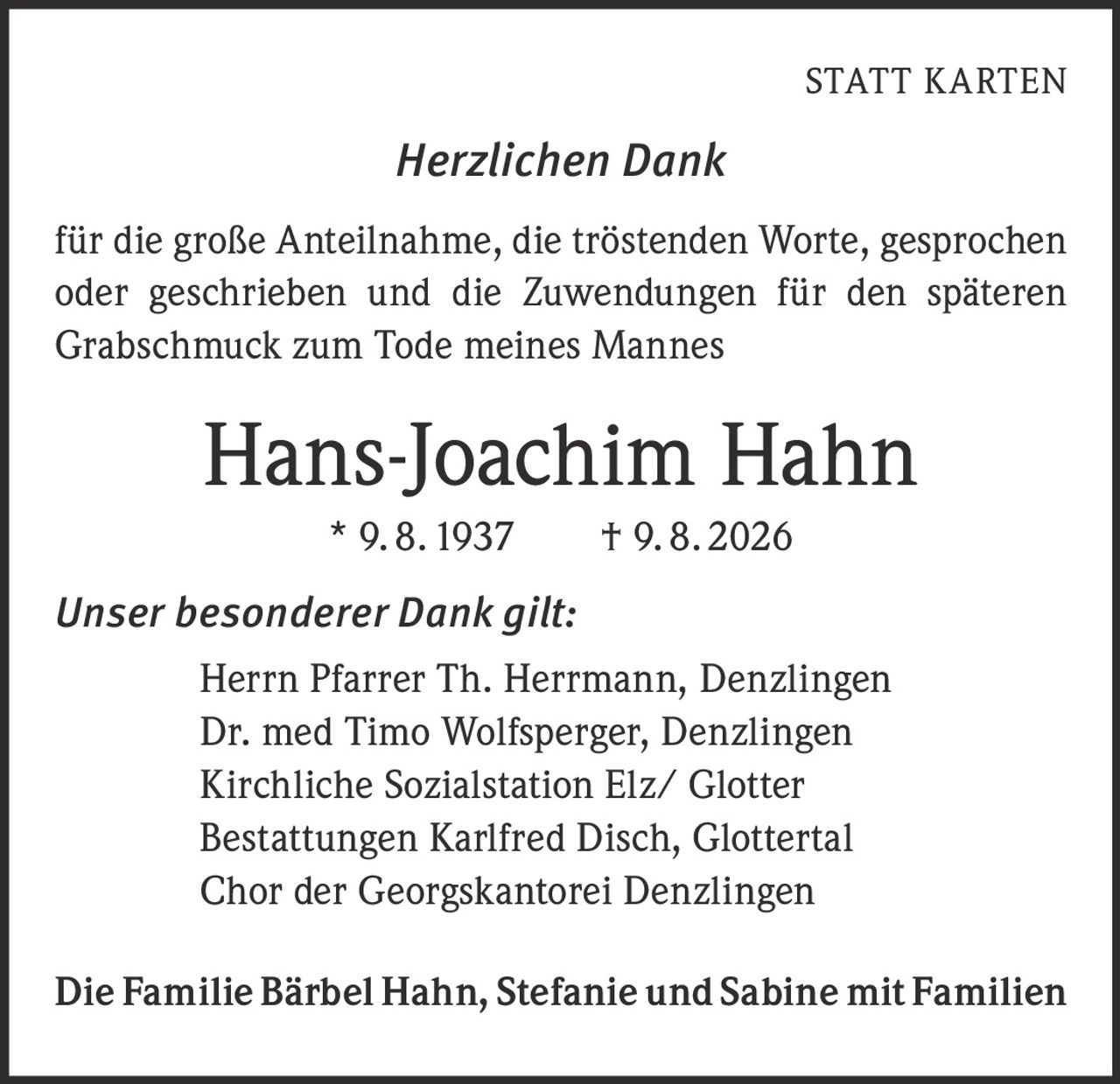 <p><strong>STATT KARTEN</strong></p><p><i>Herzlichen Dank</i></p><p>für die große Anteilnahme, die tröstenden Worte, gesprochen oder geschrieben und die Zuwendungen für den späteren Grabschmuck zum Tode meines Mannes</p><p><strong>Hans-Joachim Hahn</strong><br/>* 9. 8. 1937 † 9. 8. 2026</p><p><i>Unser besonderer Dank gilt:</i></p><p>Herrn Pfarrer Th. Herrmann, Denzlingen<br/>Dr. med Timo Wolfsperger, Denzlingen<br/>Kirchliche Sozialstation Elz/ Glotter<br/>Bestattungen Karlfred Disch, Glottertal<br/>Chor der Georgskantorei Denzlingen</p><p>Die Familie Bärbel Hahn, Stefanie und Sabine mit Familien</p>