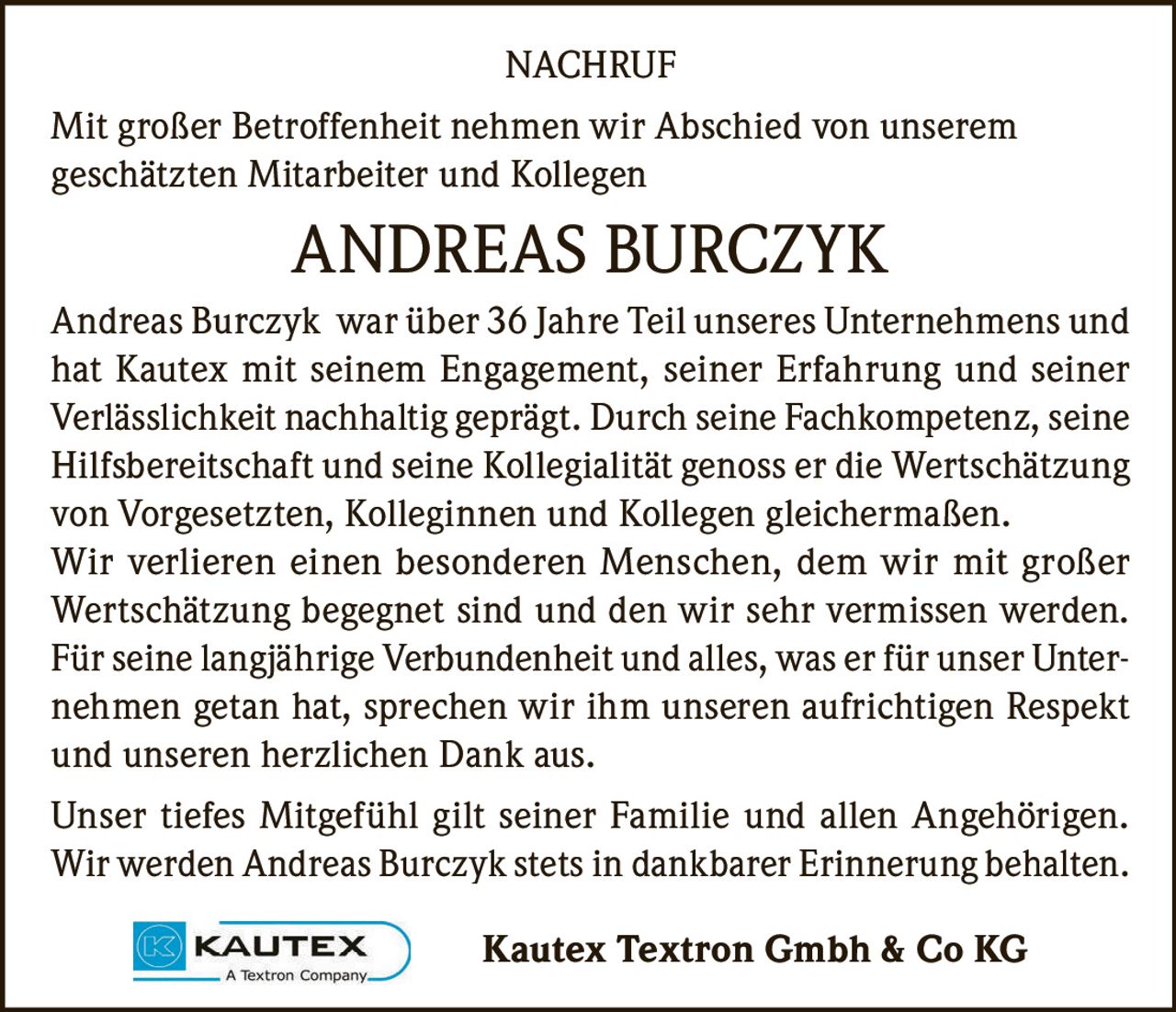 <p><strong>NACHRUF</strong></p><p>Mit großer Betroffenheit nehmen wir Abschied von unserem geschätzten Mitarbeiter und Kollegen</p><p><strong>ANDREAS BURCZYK</strong></p><p>Andreas Burczyk war über 36 Jahre Teil unseres Unternehmens und hat Kautex mit seinem Engagement, seiner Erfahrung und seiner Verlässlichkeit nachhaltig geprägt. Durch seine Fachkompetenz, seine Hilfsbereitschaft und seine Kollegialität genoss er die Wertschätzung von Vorgesetzten, Kolleginnen und Kollegen gleichermaßen. Wir verlieren einen besonderen Menschen, dem wir mit großer Wertschätzung begegnet sind und den wir sehr vermissen werden. Für seine langjährige Verbundenheit und alles, was er für unser Unternehmen getan hat, sprechen wir ihm unseren aufrichtigen Respekt und unseren herzlichen Dank aus.</p><p>Unser tiefes Mitgefühl gilt seiner Familie und allen Angehörigen. Wir werden Andreas Burczyk stets in dankbarer Erinnerung behalten.</p><p>Kautex Textron Gmbh & Co KG</p>